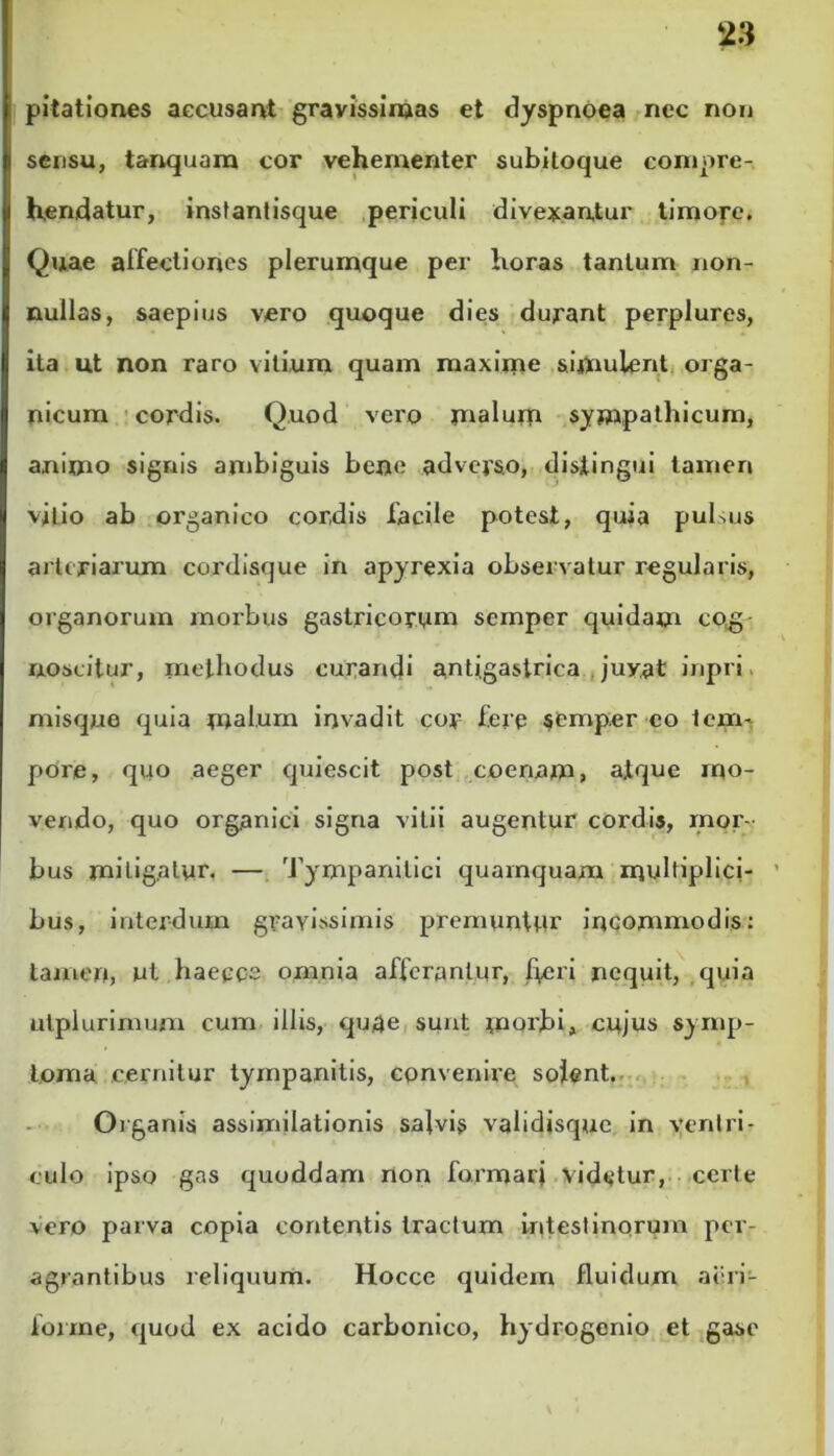 28 pitationes accusant gravissimas et dyspnoea nec non sensu, tanquam cor vehementer subitoque compre- hendatur, instantisque periculi divexantur timore. Quae affectiones plerumque per horas tantum non- nullas, saepius vero quoque dies durant perplures, ita ut non raro vitium quam maxime simulent orga- nicum cordis. Quod vero malum sympathicum, animo signis ambiguis bene adverso, distingui tamen vitio ab organico cordis facile potest, quia pulsus arteriarum cordisque in apyrexia observatur regularis, organorum morbus gastricorum semper quidam cog- noscitur, methodus curandi antigastrica juvat inpri misque quia mal.urn invadit coy fere semper eo tem- pore, quo aeger quiescit post coenam, atque mo- vendo, quo organici signa vitii augentur cordis, mor- bus mitigatur. — Tympanitici quamquam multiplici- bus, interdum gravissimis premuntur incommodis: tamen, ut haepoe omnia afferantur, heri nequit, quia utplurimum cum illis, quae sunt morbi, cujus symp- toma cernitur tympanitis, convenire solent. Organis assimilationis salvis validisque in ventri- culo ipso gas quoddam non formari videtur, certe vero parva copia contentis tractum intestinorum per- agrantibus reliquum. Hocce quidem fluidum aeri- forme, quod ex acido carbonieo, hydrogenio et gase