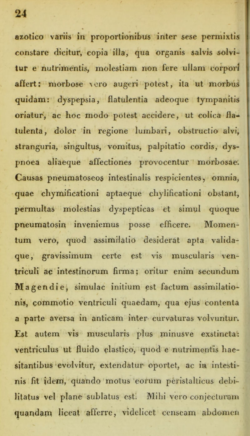 azotico variis in proportionibus inter sese permixtis constare dicitur, copia illa, qua organis salvis solvi- tur e nutrimentis, molestiam non fere ullam corpori affert: morbose a oro augeri potest, ita ut morbus quidam: dyspepsia, flatulentia adeoque tympanitis oriatur, ac hoc modo potest accidere, ut colica fla- tulenta, dolor in regione lumbari, obstructio alvi, stranguria, singultus, vomitus, palpitatio cordis, dys- pnoea aliaeque affectiones provocentur morbosae. Causas pneumatoseos intestinalis respicientes, omnia, quae chymificationi aptaeque chylificationi obstant, permultas molestias dyspepticas et simul quoque pneumatosin inveniemus posse efficere. Momen- tum vero, quod assimilalio desiderat apta valida- que, gravissimum certe est vis muscularis ven- triculi ac intestinorum firma; oritur enim secundum Magendie, simulae initium est factum assimilatio- 4 nis, commotio ventriculi quaedam, qua ejus contenta a parte aversa in anticam inter curvaturas volvuntur. Est autem vis muscularis plus minusve exstincta: ventriculus ut fluido elastico, quod e nutrimentis hae- sitantibus evolvitur, extendatur oportet, ac in intesti- nis fit idem, quando motus eorum peristalticus debi- litatus vel plane sublatus est. Mihi vero conjecturam quandam liceat afferre, videlicet censeam abdomen