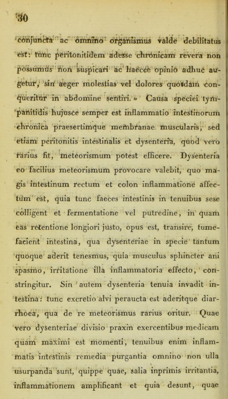 r 41 • • • r f « ■ < , conjuncta ac omnino organismus valde debilitatus ■ - >1. .» • • * • efef: ttriic pferitonitidem adesse chrbnicam revera non possumus lion suspicari ac haeccife opinio adhuc au- geturV siri aeger molestias vel dolores quoldam con- queritor in abdomine sentiri. » Causa speciei tyrh- • f 1 * * - 'pahitidis hujusCe semper est inflammatio intestinorum chronica praesertimque meiribCanae muscularis, sed etiam peritonitis intestinalis et dysenteria, quod vero f . tarius fit, meteorismum potest efficere. Dysenteria eo facilius meteorismum provocare valebit, quo ma- gis intestinum rectum et colon inflammatione affec- tum est, quia tunc faeces intestinis in tenuibus sese colligent et fermentatione vel putredine, in quam eas retentione longiori justo, opus est, transire, tume- facient intestina, qua dysenteriae in specie tantum quoque aderit tenesmus, quia musculus sphincter ani • r « . * * . . ' , • spasmo, irritatione illa inflammatoria effecto, con- stringitur. Sin'autem dysenteria tenuia invadit in- testina: tunc excretio alvi peraucta est aderitque diar- rhoea, qua de re meteorismus rarius oritur. Quae vero dysenteriae divisio praxin exercentibus medicam f « quam maximi est momenti, tenuibus enim inflam- matis intestinis remedia purgantia omnino non ulla r 1 ' . usurpanda sunt, quippe quae, salia inprimis irritantia, inflammationem amplificant et quia desunt, quae