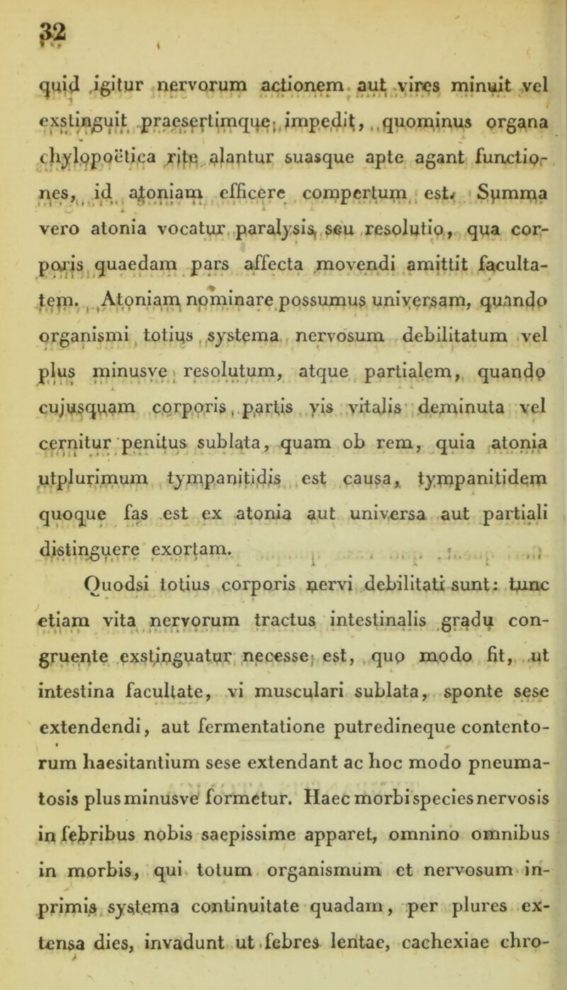 quid .igitur nervorum actionem aut vires minuit vel exstinguit praeseytiinque; impedit, quominus organa chylppoetiea rjte alantur suasque apte agant functio- nes, id a^oniam efficere compertum est* Spmma vero atonia vocatur paralysis, seu resolutio, qua cor- poris quaedam pars affecta movendi amittit faculta- tepti. Atoniam nominare possumus universam, quando organismi totius systema nervosum debilitatum vel plus minusve resolutum, atque partialem, quandp cuiusquam corporis, partis yis vitalis deminuta vel cernitur penitus sublata, quam ob rem, quia atonia utplurimum tympanitidis est causa, tympanitidem quoque fas est ex atonia aut universa aut partiali distincuere exortam. • r •. -O ?»••••- « * 4 * - * • • ' 1 Ouodsi totius corporis nervi debilitati sunt: bunc etiam vita nervorum tractus intestinalis gradu con- gruente exstinguatur necesse est, qup modo fit, ,ut intestina facultate, vi musculari sublata, sponte sese extendendi, aut fermentatione putredineque contento- * / rum haesitantium sese extendant ac hoc modo pneuma- tosis plus minusve formetur. Haec morbi species nervosis in febribus nobis saepissime apparet, omnino omnibus in morbis, qui totum organismum ct nervosum in- * ■ - * primis systema continuitate quadam, per plures ex- tensa dies, invadunt ut febres lentae, cachexiae chro-