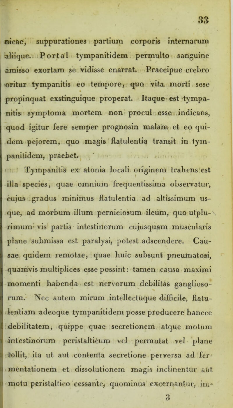 nicae, suppurationes partium corporis internarum aliique. Portal tympanitidem permulto sanguine amisso exortam se vidisse enarrat. Praecipue crebro oritur tympanitis eo tempore, quo vita, morti sese » propinquat exstinguique properat. Itaque est tympa- nitis symptoma mortem non procul esse indicans, quod igitur fere semper prognosin malam et eo qui- dem pejorem, quo magis flatulentia transit in lym- panitidem, praebet. . ' Tympanitis ex atonia locali originem trahens est illa species, quae omnium frequentissima observatur, cujus gradus minimus flatulentia ad altissimum us- que, ad morbum illum perniciosum ileum, quoutplu-' rimum: vis partis intestinorum cujusquam muscularis plane submissa est paralysi, potest adscendcre. Cau- sae quidem remotae, quae huic subsunt pneumatosi, quamvis multiplices esse possint: tamen causa maximi momenti habenda est nervorum debilitas ganglioso- rum. Nec autem mirum intellectuque difficile, flatu- lentiam adeoque tympanitidem posse producere hancce debilitatem, quippe quae secretionem atque motum intestinorum peristalticum vel permutat vel plane tollit, ita ut aut contenta secretione perversa ad fer- mentationem et dissolutionem magis inclinentur aUt. motu perislaltico cessante, quominus excernantur, im- 3