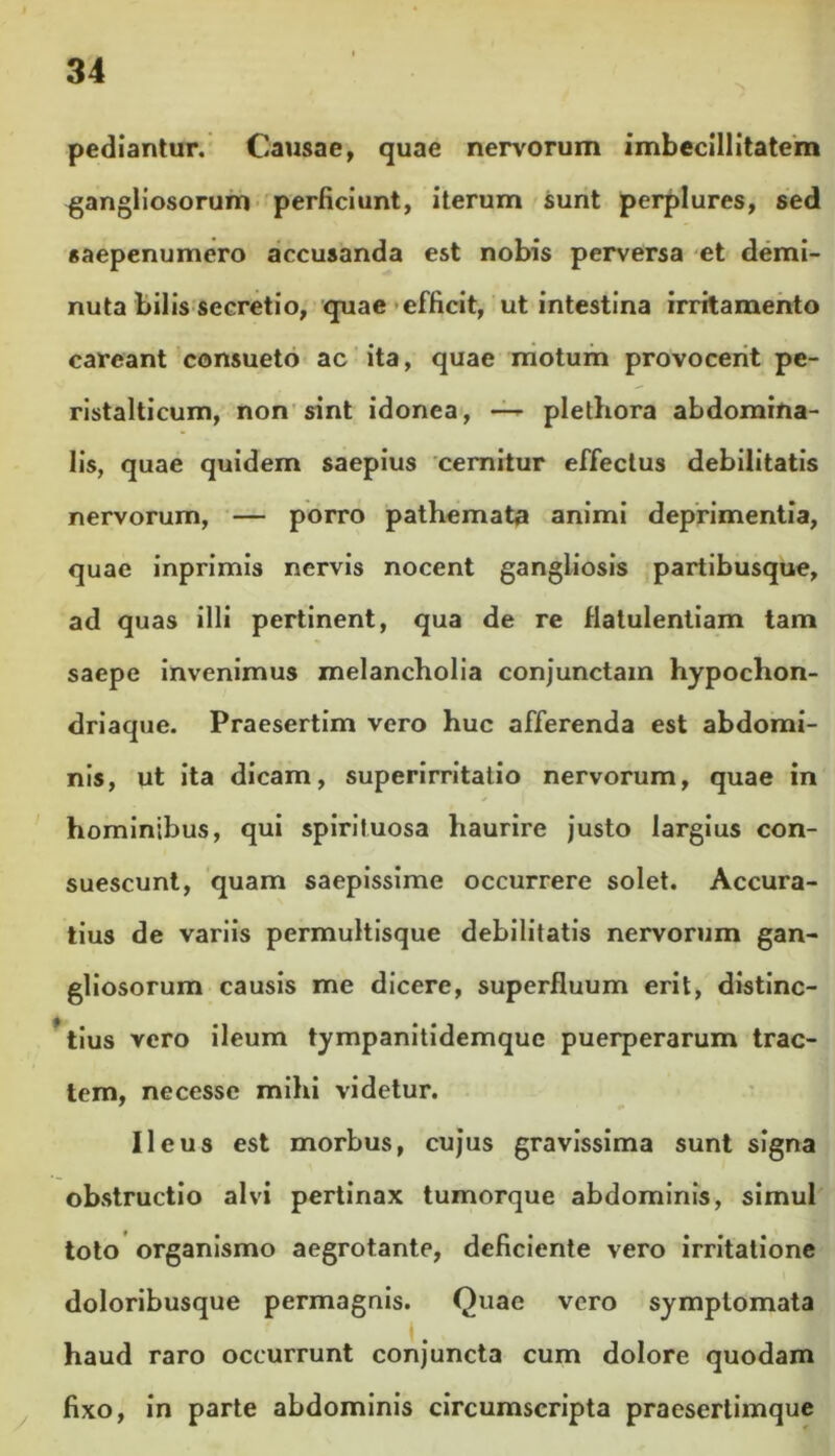 pediantur. Causae, quae nervorum imbecillitatem gangliosorum perficiunt, iterum sunt perplures, sed saepenumero accusanda est nobis perversa et demi- nuta bilis secretio, quae efficit, ut intestina irritamento careant consueto ac ita, quae motum provocent pe- ristalticum, non sint idonea, — plethora abdomina- lis, quae quidem saepius cernitur effectus debilitatis nervorum, — porro pathemata animi deprimentia, quae inprimis nervis nocent gangliosis partibusque, ad quas illi pertinent, qua de re flatulentiam tam saepe invenimus melancholia conjunctam hypochon- driaque. Praesertim vero huc afferenda est abdomi- nis, ut ita dicam, superirritatio nervorum, quae in hominibus, qui spiriluosa haurire justo largius con- suescunt, quam saepissime occurrere solet. Accura- tius de variis permultisque debilitatis nervorum gan- gliosorum causis me dicere, superfluum erit, distinc- tius vero ileum tympanitidemquc puerperarum trac- tem, necesse mihi videtur. Ileus est morbus, cujus gravissima sunt signa obstructio alvi pertinax tumorque abdominis, simul toto organismo aegrotante, deficiente vero irritatione doloribusque permagnis. Quae vero symptomata haud raro occurrunt conjuncta cum dolore quodam fixo, in parte abdominis circumscripta praesertimque