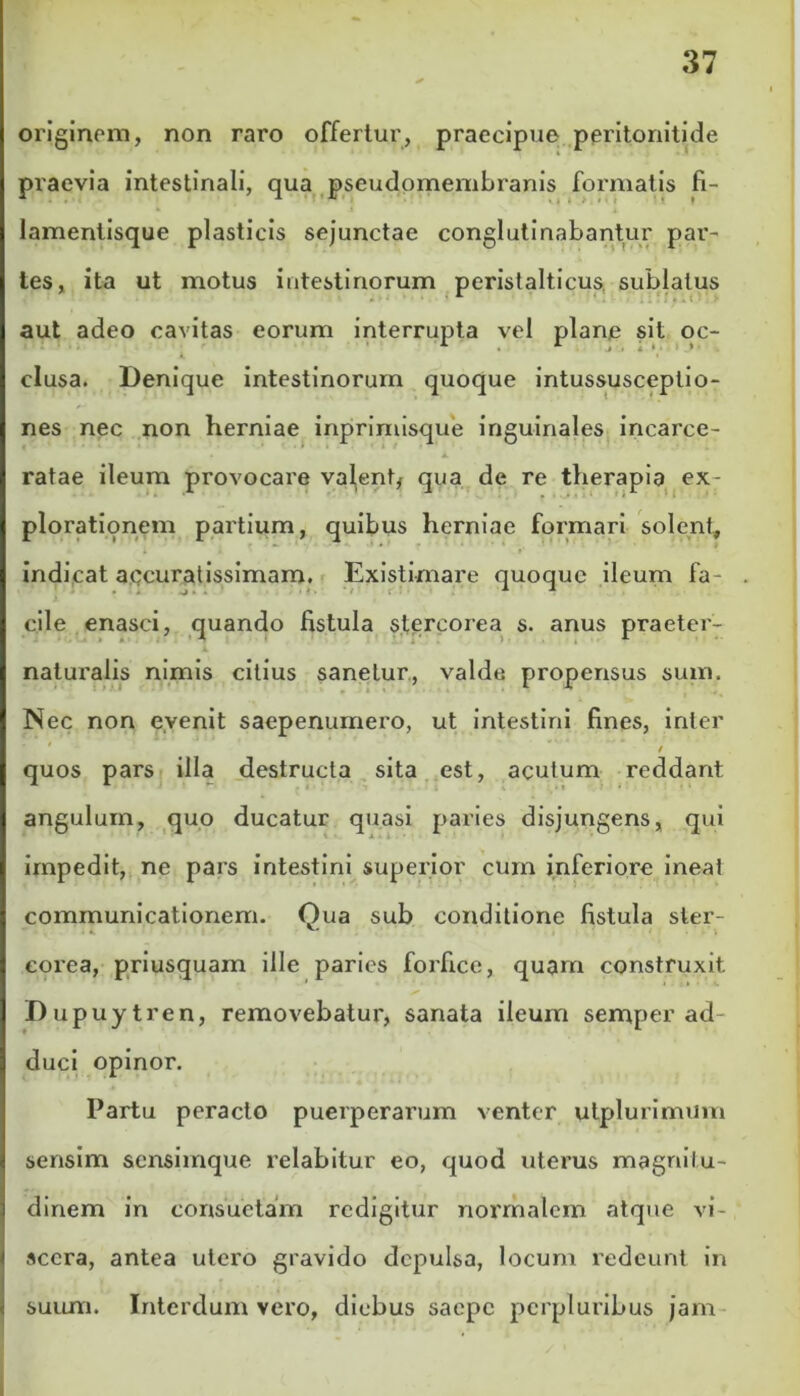 originem, non raro offertur, praecipue peritonitide praevia intestinali, qua pseudomembranis formatis fi- lamentisque plasticis sejunctae conglutinabantur par- tes, ita ut motus intestinorum peristalticus. sublatus aut adeo cavitas eorum interrupta vel plane sit oc- clusa. Denique intestinorum quoque intussusceptio- nes nec non herniae inprimisque inguinales incarce- ratae ileum provocare valent, qua de re therapia ex- plorationem partium, quibus herniae formari solent, indicat accuratissimam. Existimare quoque ileum fa- cile enasci, quando fistula stercorea s. anus praeter- 1 naturalis nimis citius sanetur, valde propensus sum. Nec non evenit saepenurnero, ut intestini fines, inter quos pars illa destructa sita est, acutum reddant angulum, quo ducatur quasi paries disjungens, qui impedit, ne pars intestini superior cum inferiore ineat communicationem. Qua sub conditione fistula ster- eorea, priusquam ille paries forfice, quam construxit Dupuytren, removebatur, sanata ileum semper ad- duci opinor. Partu peracto puerperarum venter utplurimum sensim sensimque relabitur eo, quod uterus magnitu- dinem in consuetam redigitur normalem atque vi- scera, antea utero gravido depulsa, locum redeunt in suum. Interdum vero, diebus saepe pcrpluribus jam