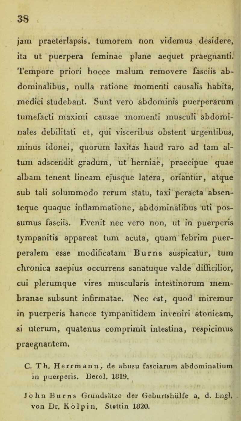 1 jam praeterlapsis, tumorem non videmus desidere, ita ut puerpera feminae plane aequet praegnanti. Tempore priori hocce malum removere fasciis ab- dominalibus, nulla ratione momenti causalis habita, medici studebant. Sunt vero abdominis puerperarum tumefacti maximi causae momenti musculi abdomi- nales debilitati et, qui visceribus obstent urgentibus, minus idonei, quorum laxitas haud raro ad tam al- tum adscendit gradum, ut herniae, praecipue quae albam tenent lineam ejusque latera, oriantur, atque sub tali solummodo rerum statu, taxi peracta absen- teque quaque inflammatione, abdominalibus uti pos- sumus fasciis. Evenit nec vero non, ut in puerperis tympanitis appareat tum acuta, quam febrim puer- peralem esse modificatam Burns suspicatur, tum chronica saepius occurrens sanatuque valde difficilior, cui plerumque vires muscularis intestinorum mem- branae subsunt infirmatae. Nec est, quod miremur in puerperis hancce tympanitidem inveniri atonicam, si uterum, quatenus comprimit intestina, respicimus praegnantem. C. Th. Herrmann, de abusu fasciarum abdominalium in puerperis. Berol. 1819. « i t ;m >< John Burns GrundsaUe der Geburtshiilfe a. d. Engl, von Dr. Kolpin, Steltin 1820.