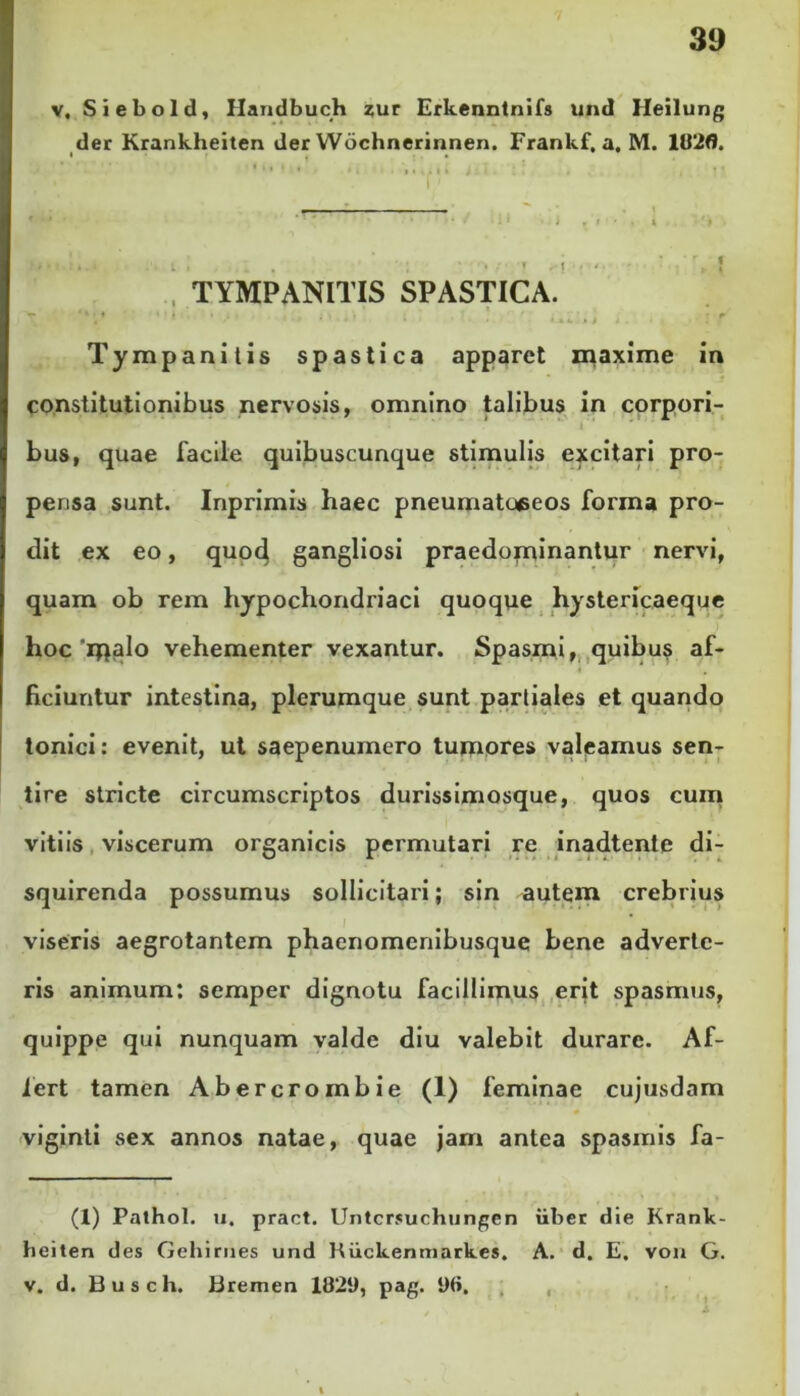 v, Siebold, Handbuch zur Erkenntnifs und Ileilung der Krankheiten der Wochnerinnen. Frankf.a. M. 102(i. TYMPANITIS SPASTICA. •* • .*• .M.;', 1 • ' UV.il Vf' Tympanitis spastica apparet maxime in constitutionibus nervosis, omnino talibus in corpori- bus, quae facile quibuscunque stimulis excitari pro- pensa sunt. Inprimis haec pneumatoeeos forma pro- dit ex eo, quod gangliosi praedorninantur nervi, quam ob rem hypochondriaci quoque hystericaeque hoc'ipalo vehementer vexantur. Spasmi, quibus af- • . ficiuntur intestina, plerumque sunt partiales et quando Ionici: evenit, ut saepenumero tumores valeamus sen- tire stricte circumscriptos durissimosque, quos cum vitiis viscerum organicis permutari re inadtente di- squirenda possumus sollicitari; sin autem crebrius viseris aegrotantem phacnomenibusque bene adverte- ris animum: semper dignotu facillimus erit spasmus, quippe qui nunquam valde diu valebit durare. Af- fert tamen Abercrombie (1) feminae cujusdam viginti sex annos natae, quae jam antea spasmis fa- (X) Pathol. u. pract. Untcrsuchungen uber die Krank- heiten des Gehirnes und Ruckenmarkes. A. d. E, von G. v. d. Busch. Bremen 1821), pag. 96.