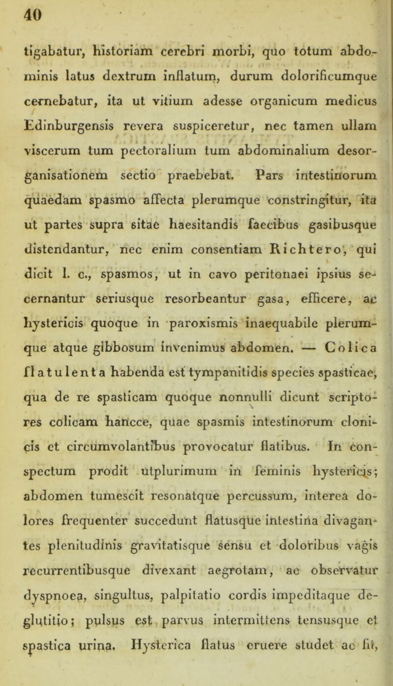 tigabatur, historiam cerebri morbi, quo totum abdo- minis latus dextrum inflatum, durum dolorificumque cernebatur, ita ut vitium adesse organicum medicus Edinburgensis revera suspiceretur, nec tamen ullam . viscerum tum pectoralium tum abdominalium desor- ganisationem sectio praebebat. Pars intestinorum quaedam spasmo affecta plerumque constringitur, ita ut partes supra 6itae haesitandis faecibus gasibusque distendantur, nec enim consentiam Richtero, qui dicit 1. c., spasmos, ut in cavo peritonaei ipsius se- cernantur seriusque resorbeantur gasa, efficere, ac hystericis quoque in paroxismis inaequabile plerum- que atque gibbosum invenimus abdomen. — Colica flatulenta habenda est tympanitidis species spasticae, qua de re spasticam quoque nonnulli dicunt scripto- res colicam hartcce, quae spasmis intestinorum cloni- cis et circumvolantibus provocatur flatibus. In con- spectum prodit utplurimum in feminis hystericis; abdomen tumescit resonatque percussum, interea do- lores frequenter succedunt flatusqUe intestina divagan- tes plenitudinis gravitatisque sensu et doloribus vagis recurrentibusque divexant aegrotam, ac observatur dyspnoea, singultus, palpitatio cordis impeditaque de- glutitio; pulsus est parvus intermittens tensusque et spastica urina. Hysterica flatus eruere studet ac fit,