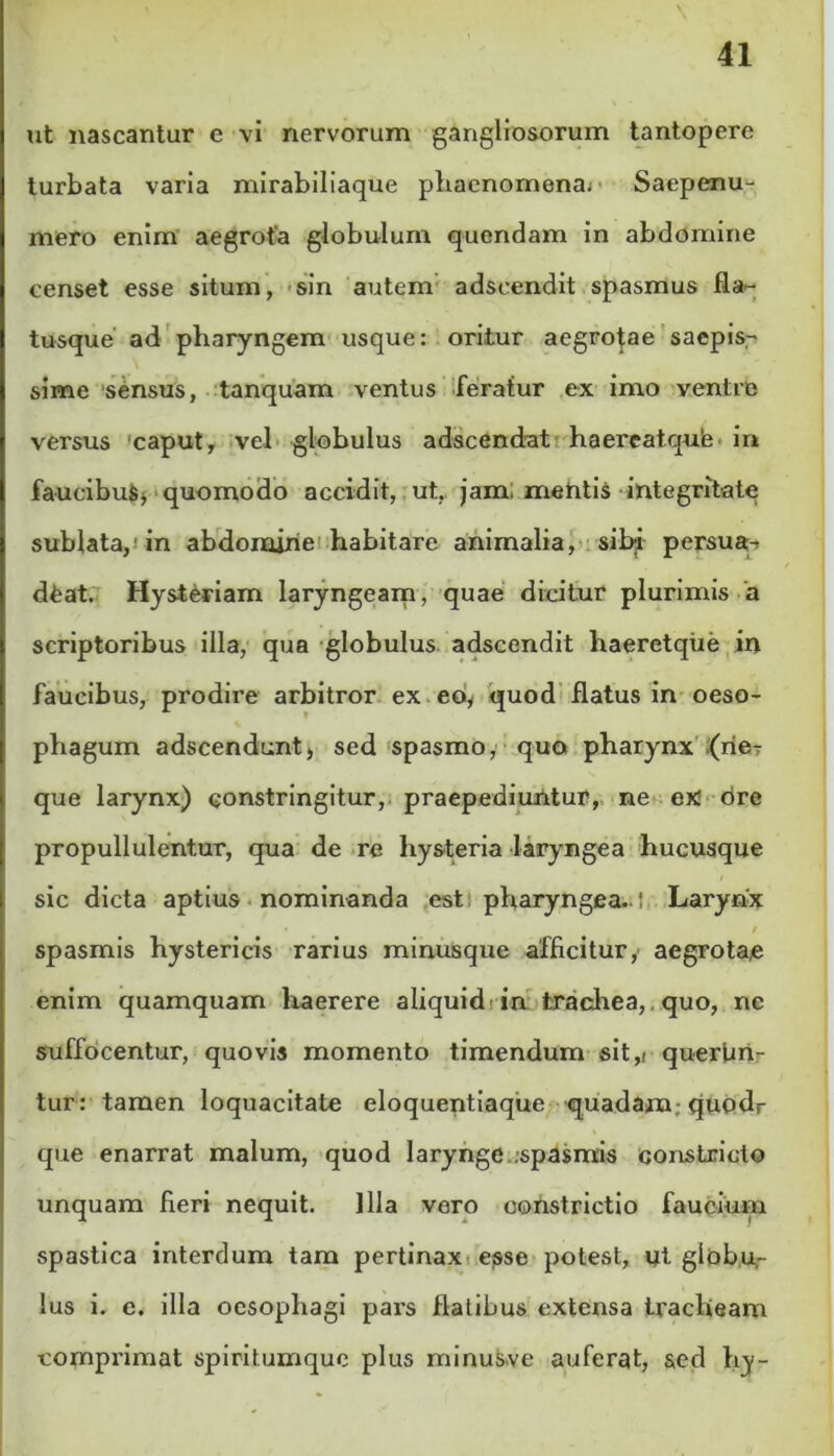 ut nascantur e vi nervorum gangliosorum tantopere turbata varia mirabiliaque phaenomena; Saepenu- mero enim aegrota globulum quendam in abdomine censet esse situm, sin autem adseendit spasmus fla- tusque ad pharyngem usque: oritur aegrotae saepis- sime sensus, tanquam ventus feratur ex imo ventre versus caput, vel globulus adscendat haereatquie in faucibufc> quomodo accidit, ut, jam, mentis integritate sublata, in abdomine habitare animalia, sibi persua- deat. Hysteriam laryngeam, quae dicitur plurimis a scriptoribus illa, qua globulus adseendit haeretque in faucibus, prodire arbitror ex eb, quod flatus in oeso- phagum adseendunt, sed spasmo, quo pharynx (ne- que larynx) constringitur, praepediuntur, ne ex ore propullulentur, qua de re hysteria laryngea hucusque sic dicta aptius nominanda est pharyngea., i Larynx • i spasmis hystericis rarius minusque afficitur, aegrota,e enim quamquam haerere aliquid in trachea, quo, ne suffocentur, quovis momento timendum sit,i querfin- tur: tamen loquacitate eloquentiaque quadam; quodr que enarrat malum, quod larynge .spasmis constricto unquam fieri nequit. Illa vero constrictio faucium spastica interdum tam pertinax essse potest, ut globu- lus i. e. illa oesophagi pars flatibus extensa tracheam comprimat spiritumque plus minus,ve auferat, sed hy-