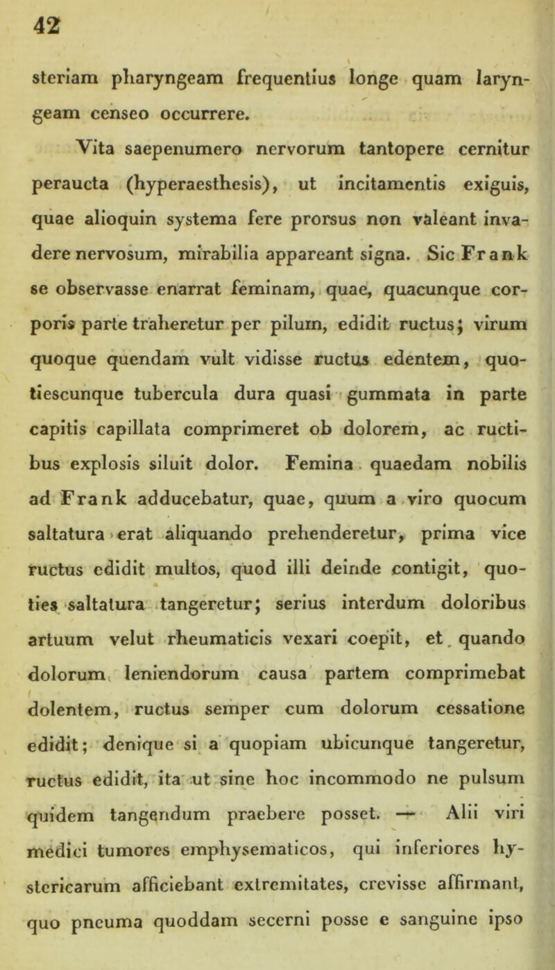 steriam pharyngeam frequentius longe quam laryn- geam censeo occurrere. Vita saepenumero nervorum tantopere cernitur peraucta (hyperaesthesis), ut incitamentis exiguis, quae alioquin systema fere prorsus non valeant inva- dere nervosum, mirabilia appareant signa. SicFrank se observasse enarrat feminam, quae, quacunque cor- poris parte traheretur per pilum, edidit ructus; virum quoque quendam vult vidisse ructus edentem, quo- tiescunque tubercula dura quasi gummata in parte capitis capillata comprimeret ob dolorem, ac ructi- bus explosis siluit dolor. Femina quaedam nobilis ad Frank adducebatur, quae, quum a viro quocum saltatura erat aliquando prehenderetur, prima vice ructus edidit multos, quod illi deinde contigit, quo- lies saltatura tangeretur; serius interdum doloribus artuum velut rheumaticis vexari coepit, et, quando dolorum leniendorum causa partem comprimebat i dolentem, ructus semper cum dolorum cessatione edidit; denique si a quopiam ubicunque tangeretur, ructus edidit, ita ut sine hoc incommodo ne pulsum quidem tangendum praebere posset. — Alii viri medici tumores empliysematicos, qui inferiores hy- stericarum afficiebant extremitates, crevisse affirmant, quo pneuma quoddam secerni posse e sanguine ipso