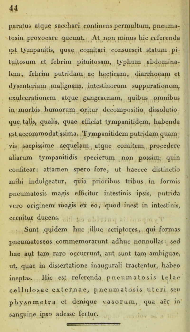 paratus atque sacchari continens permultum, pneuma- tosin provocare queunt. At non minus hic referenda est tympanitis, quae cojnitari consuescit statum pi- tuitosum et febrim pituitosam, typhum abdomina- lem, febrim putridam ac hecticam, diarrhoeam et dysenteriam malignam, intestinorum suppurationem, » * * 4 exulcerationem atque gangraenam, quibus omnibus in morbis humorum «oritur decompositio dissolutio- que talis, qualis, quae qfficiat tympanitidem, habenda pst accommodatissima, rTympanitidem putridam quam- *' i. vis saepissime sequelam atque comitem, procedere aliarum tympanitidis specierum non possim, quin confitear: attamen spero fore, ut haecce distinctio mihi indulgeatur, quia prioribus tribus in formis pneumatosis magis efficitur intestinis ipsis, putrida vero originem magis ex eo, quod inest in intestinis, cernitur ducens. .. ,. , : » T i i Sunt quidem huc illuc scriptores, qui formas pneumatoseos commemorarunt adhuc nonnullas: sed hae aut tam raro occurrunt, aut sunt tam ambiguae, ut, quae in dissertatione inaugurali tractentur, habeo ineptas. Hic est referenda pneumatosis telae cellulosae externae, pneumatosis uteri scu physometra et denique vasorum, qua aer in sanguine ipso adesse fertur.