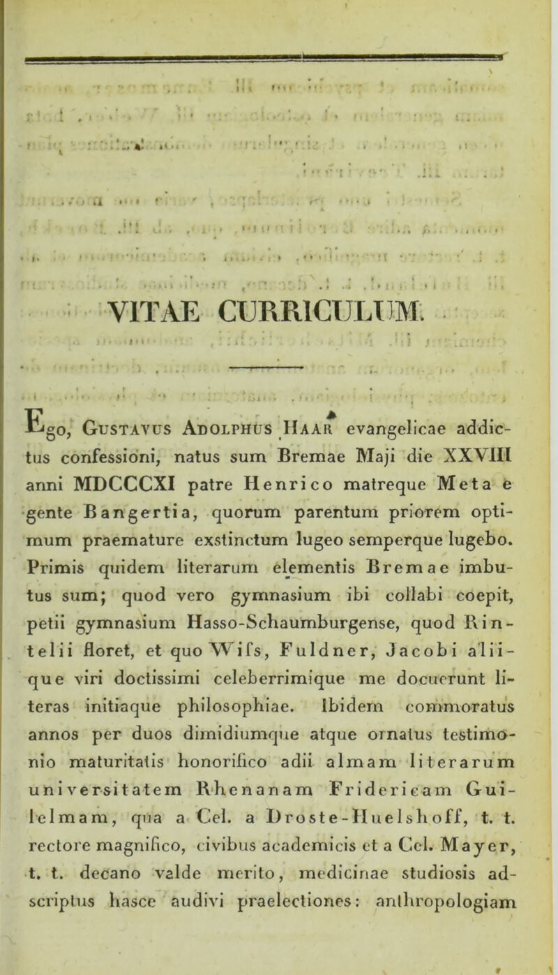 • M < , . , -. . » ... * • .< *4 • • ■ • f » / . * /♦ i CI ** • ' it» * - » 11 •; ^ ■ . > ♦ ii;-. • i VITAE CURRICULUM Ego, Gustavus Adolphus Haar evangelicae addic- tus confessioni, natus sum Bremae Maji die XXVIII anni MDCCCXI patre Henrico matreque Meta e gente Bangertia, quorum parentum priorem opti- mum praemature exstinctum lugeo semperque lugebo. Primis quidem literarum elementis Bremae imbu- tus sum; quod vero gymnasium ibi collabi coepit, petii gymnasium Hasso-Schaumburgense, quod Rin- telii floret, et quoXVifs, Fu Id ner, Jacobi alii- que viri doctissimi celeberrimique me docuerunt li- teras initiaque philosophiae. Ibidem commoratus annos per duos dimidiumque atque ornatus testimo- nio maturitatis honorifico adii almam literarum universitatem Rhenanam Fr i der icam Gui- lelmam, qua a Cei. a Droste-IIuelshoff, t. t. rectore magnifico, civibus academicis et a Cei. Mayer, t. t. decano valde merito, medicinae studiosis ad- scriptus hasce audivi praelectiones: anthropologiam r