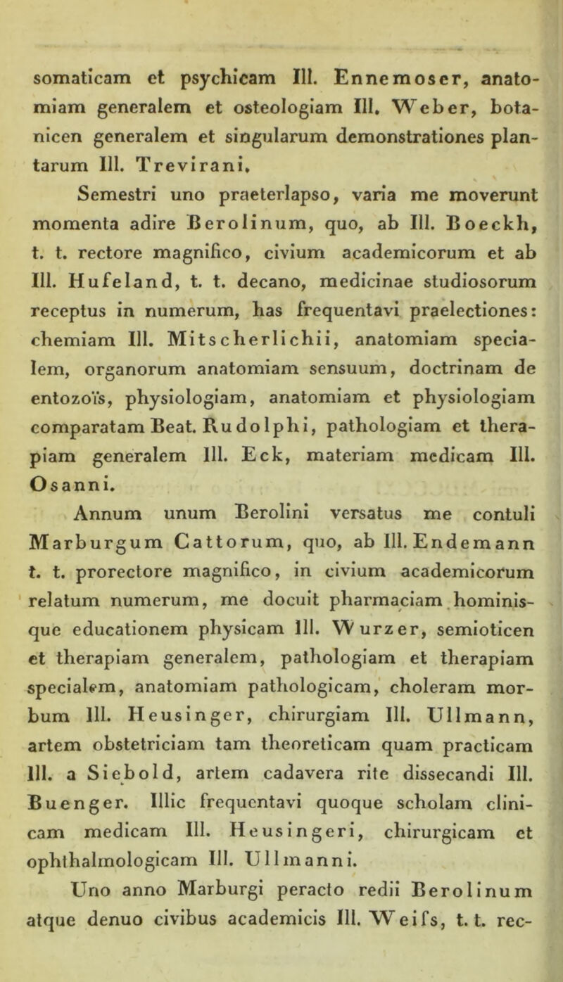 somaticam et psychicam 111. En ne mos er, anato- miam generalem et osteologiam 111, Web er, bota- nicen generalem et singularum demonstrationes plan- tarum 111. Trevirani, «» ' Semestri uno praeterlapso, varia me moverunt momenta adire 'JB ero linum, quo, ab 111. Boeckh, t. t. rectore magnifico, civium academicorum et ab 111. Hufeland, t. t. decano, medicinae studiosorum receptus in numerum, has frequentavi praelectiones: chemiam 111. Mitscherlichii, anatomiam specia- lem, organorum anatomiam sensuum, doctrinam de entozoVs, physiologiam, anatomiam et physiologiam comparatam Beat. Rudo Iphi, pathologiam et thera- piam generalem 111. Eck, materiam medicam 111. Osanni. Annum unum Berolini versatus me contuli Marburgum Cattorum, quo, ab 111. Endemann t. t. prorectore magnifico, in civium academicorum relatum numerum, me docuit pharmaciam hominis- que educationem physicam 111. Wurzer, semioticen et therapiam generalem, pathologiam et therapiam specialem, anatomiam pathologicam, choleram mor- bum 111. Heusinger, chirurgiam III. Ullmann, artem obstetriciam tam theoreticam quam practicam 111. a Siebold, artem cadavera rite dissecandi III. Buenger. Illic frequentavi quoque scholam clini- cam medicam 111. Heus in geri, chirurgicam et ophthalmologicam III. Ullmann i. Uno anno Marburgi peracto redii Berolinum