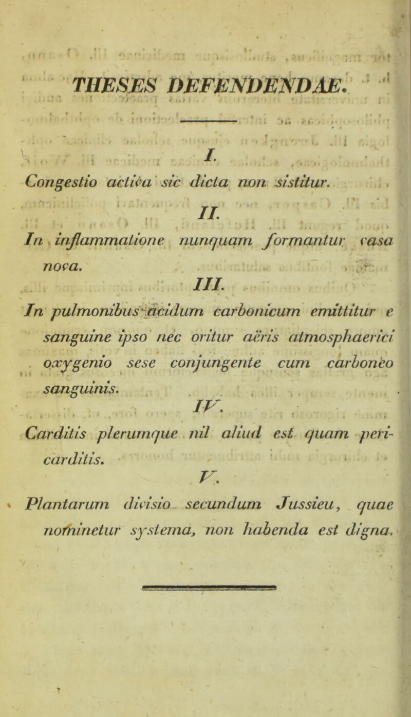 r. r •»i • o p > •: i i.; :TI i o f THESES DEFENDENDAE. : .,l >1*1 f r I • 11V •.» | \. . r > j Congestio activa sic dicta non sistitur. , , ; , - ; ,. r... j . . m- • i // > J' * ...» j In inflammatione nunquam formantur casa nova. > ;.f • ///. V * V . x ,* \ ' /n pulmonibus' acidum carbonicurn emittitur e sanguine ipso nec oritur aeris atmosphaerici oxygenio sese conjungente cum carboneo sanguinis. w. ' . | Carditis plerumque nil aliud est quam peri- carditis. V. Plantarum dici sio secundum Jussieu, quae nofninetur systema, non habenda est digna. T