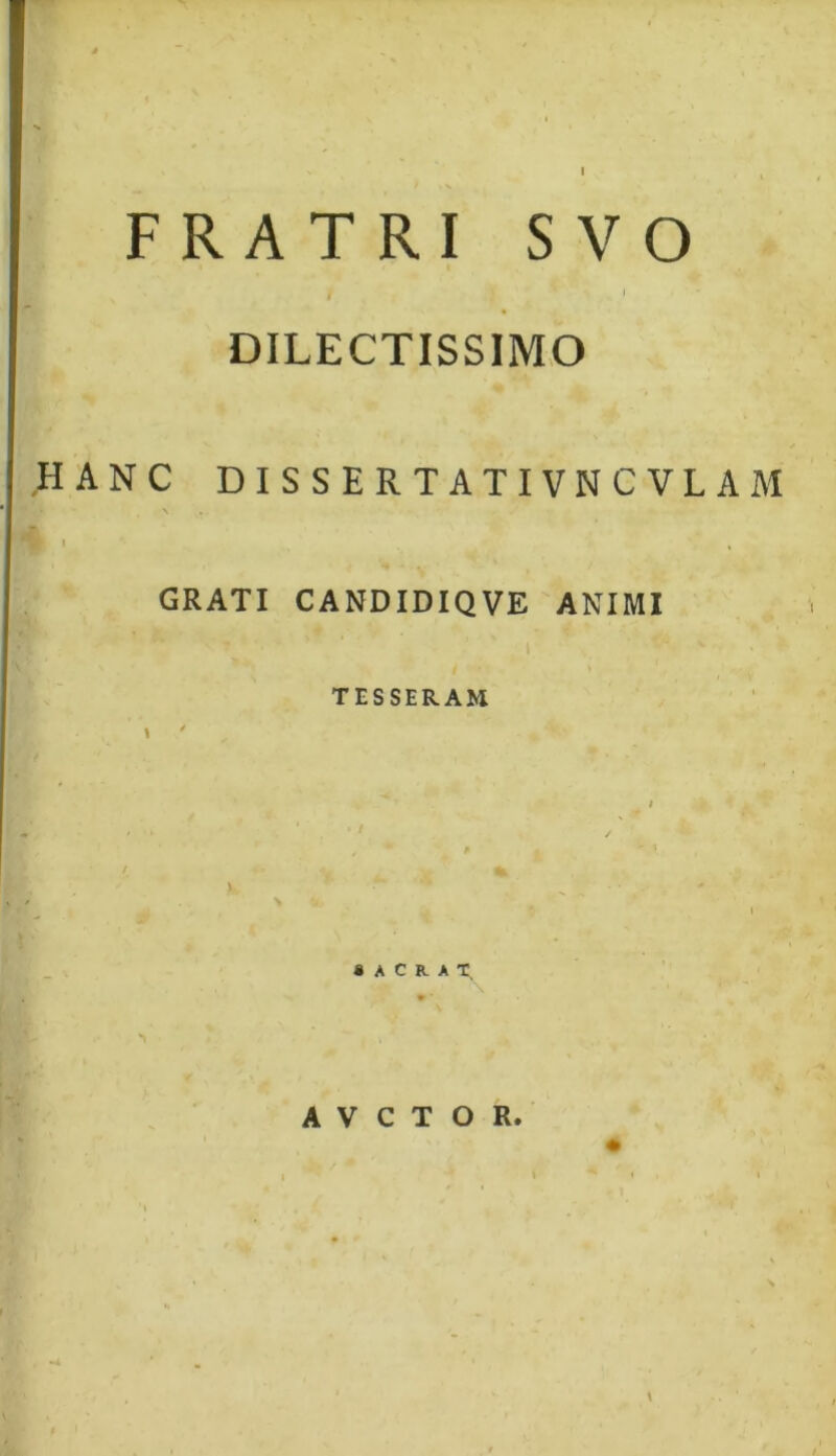 FRATRI S VO i 1 DILECTISSIMO HANC DISSERTATIVNCVLAM GRATI CANDIDIQVE ANIMI TESSERAM SACRAT A V C T O R.