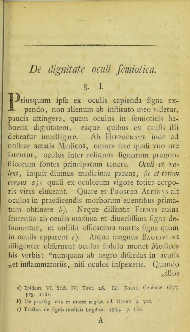 De dignitate oculi femiotica. §. I. Priusquam ipfa ex oculis capienda ligna ex- pendo, non alienum ab inftituto meo videtur, paucis attingere, quam oculus in femioticis ha- buerit dignitatem, eaque quibus ex caulis illi debeatur inueltigare. Ab Hippocrate inde ad nollrae aetatis Medicos, omnes fere quali vno ore fatentur, oculos inter reliquos lignorum progno- liicorum fontes principatum tenere. Oculi vt va* lent, inquit diurnus medicinae parens, fic et totum corpus a); quali ex oculorum vigore totius corpo- ris vires eluceant. Quare et Prosper Alpinvs ait oculos in praedicendis morborum euentibus prima- tum obtinere b). Neque dilfentit Fienvs cuius fententia ab oculis maxima et diuerliflima ligna de- fumuntur, et nullibi efficaciora mortis ligna quam in oculis apparent c). Atque magnus Baglivi vt diligenter obferuent oculos fedulo monet Medicos his verbis: “nunquam ab aegro difcedas in acutis „et inflammatoriis, nili oculos infpexeris. Quando „illos d) Epidem. VI. Se£l. IV. Text. 26. Ed. Foesii Genenae 16^7' pag. uSi- b~) De praefag. vita et morte aegrot. ed. Gavbii p. 300. e) Tra&at. de fignis medicis Lugdmi. 1664. p- luO. • v « A