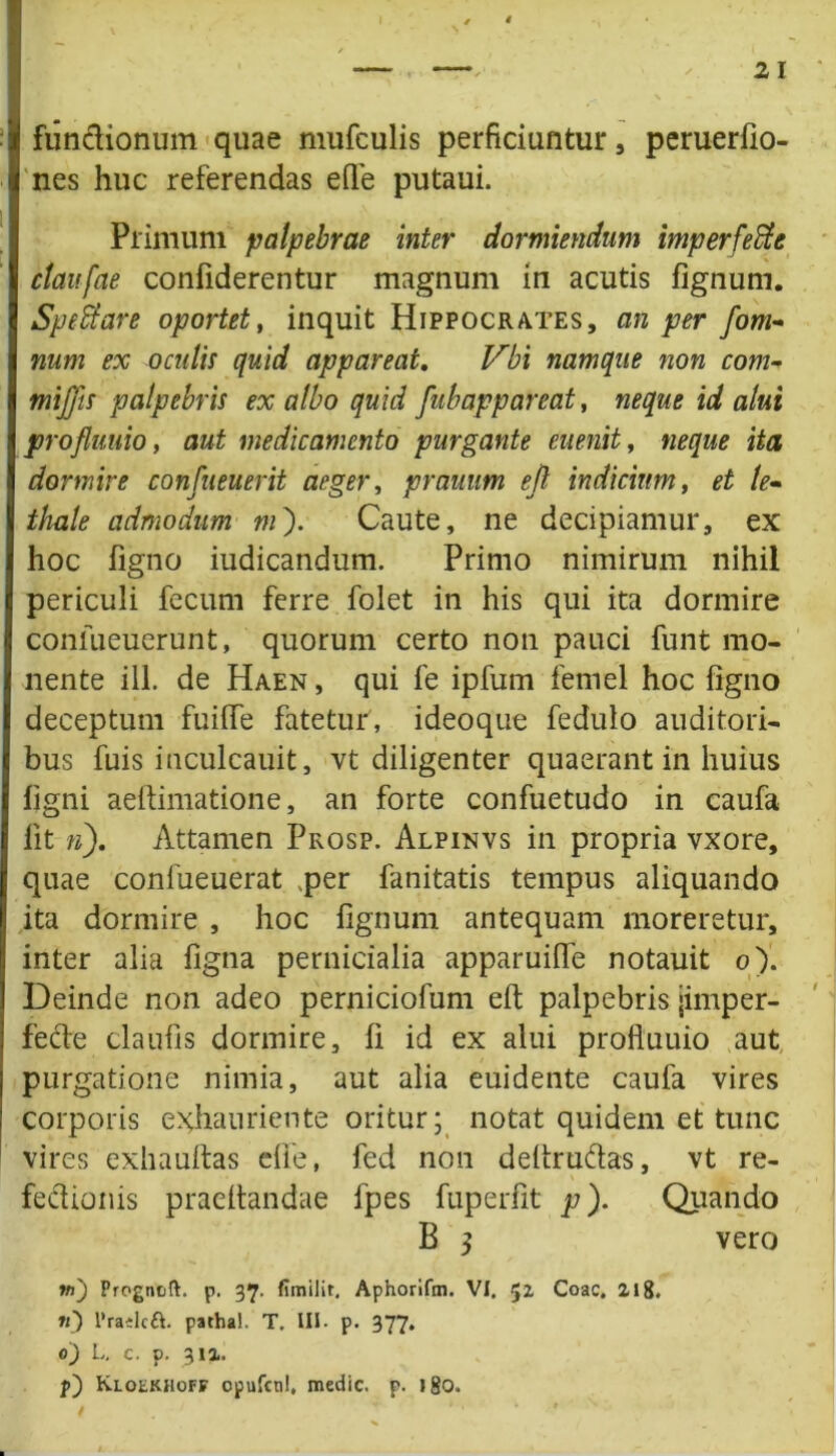 2 1 fun&ionum quae mufculis perficiuntur, peruerfio- nes huc referendas efle putaui. Primum palpebrae inter dormiendum imperfecte ctaufae confiderentur magnum in acutis fignum. SpeCtare oportet, inquit Hippocrates, an per fom~ num ex oculis quid appareat, Vbi namque non com- mijfis palpebris ex albo quid fubappareat, neque id alui profluuio, aut medicamento purgante euenit, neque ita dormire confueuerit aeger, prauum efi indicium, et te- thale admodum ni'). Caute, ne decipiamur, ex hoc figno iudicandum. Primo nimirum nihil periculi fecum ferre folet in his qui ita dormire confueuerunt, quorum certo non pauci funt mo- nente ili. de Haen, qui fe ipfum femel hoc figno deceptum fuiffe fatetur, ideoque fedulo auditori- bus fuis inculcauit, vt diligenter quaerant in huius figni aefiimatione, an forte confuetudo in caufa fit n), Attamen Prosp. Alpinvs in propria vxore, quae confueuerat ,per fanitatis tempus aliquando ita dormire , hoc fignum antequam moreretur, inter alia figna pernicialia apparuifie notauit o). Deinde non adeo perniciofum efi palpebris jimper- fede claufis dormire, fi id ex alui prolluuio aut purgatione nimia, aut alia euidente caufa vires corporis exhauriente oritur; notat quidem et tunc vires exhaultas die, fed non defiru&as, vt re- feclionis praedandae fpes fuperfit p). Quando B 3 vero w) Progntift. p. 37. fimilir, Aphorifm. VI. $2 Coae. 218. »0 1’raelctt. patha!. T. III- p. 377. 0) L. c. p. 312. p) KLotKHoFF opufcnl, medie, p. igo.