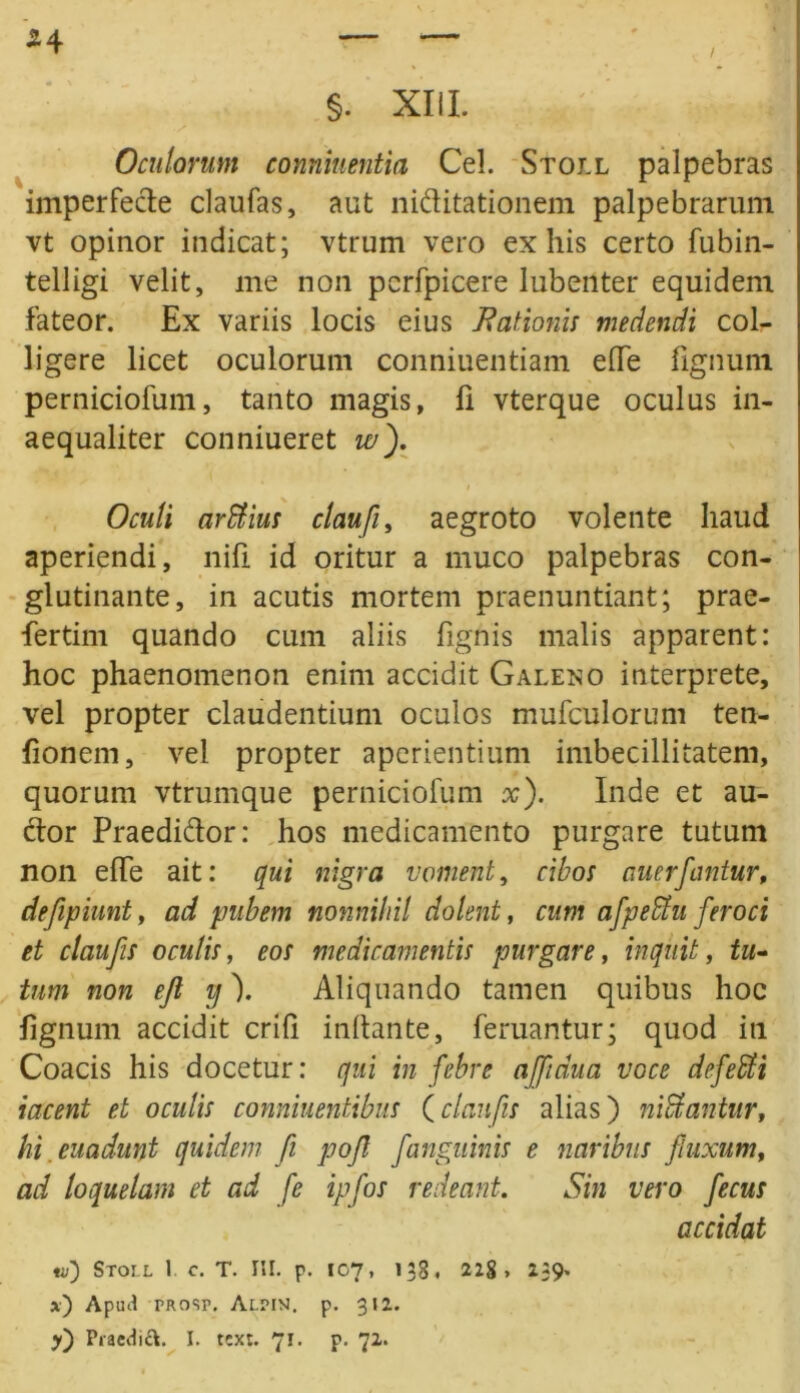 54 i §. XIII. Oculorum conniuentia Cei. Stoll palpebras imperfede claufas, aut niditationem palpebrarum vt opinor indicat; vtrum vero exilis certo fubin- telligi velit, me non pcrfpicere lubenter equidem fateor. Ex variis locis eius Rationis medendi col- ligere licet oculorum conniuentiam eUe lignum perniciofum, tanto magis, fi vterque oculus in- aequaliter conniueret w). Oculi ar filius clauji, aegroto volente haud aperiendi, nili id oritur a muco palpebras con- glutinante, in acutis mortem praenuntiant; prae- fertim quando cum aliis lignis malis apparent: hoc phaenomenon enim accidit Galeno interprete, vel propter claudentium oculos mufculorum ten- fionem, vel propter aperientium imbecillitatem, quorum vtrumque perniciofum x). Inde et au- dor Praedidor: hos medicamento purgare tutum non elTe ait: qui nigra voment, cibos auerfantur, defepiunt, ad pubem nonnihil dolent, cum afpefiht feroci et claufis oculis, eos medicamentis purgare, inquit, tu- tum non ejl y). Aliquando tamen quibus hoc lignum accidit crih initante, feruantur; quod iti Coacis his docetur: qui in febre affidua voce defefili iacent et oculis conniuentibus (claufis alias) nifilantur, hi.euadunt quidem fi pojl [anguinis e naribus [nixum, ad loquelam et ad fe ipfos redeant. Sin vero fecus accidat «/) Stoll 1 c. T. III. p. 107, 138. 22g , 239. *) Apua prosp. Alpin. p. 312.