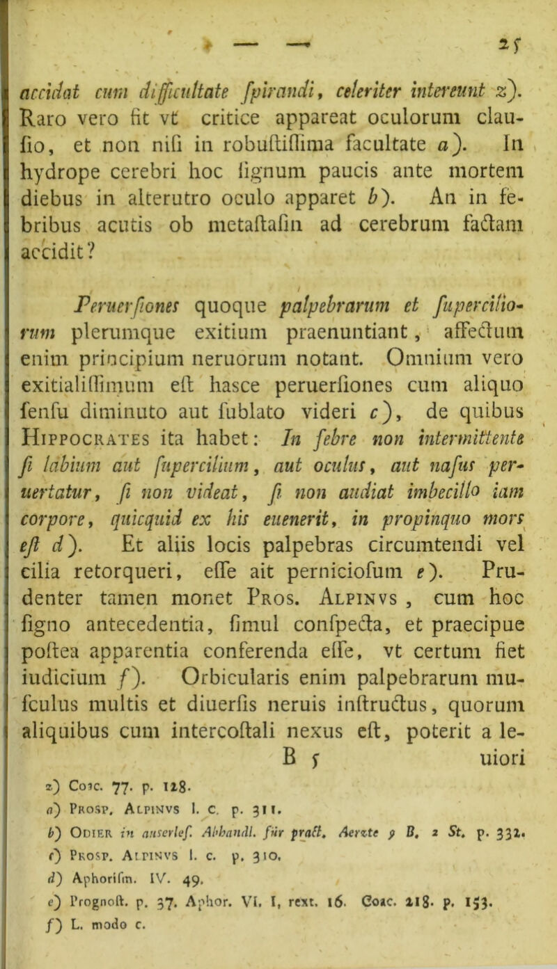Raro vero fit vt critice appareat oculorum clau- fio, et non nifi in robiiftiflima facultate a fi In hydrope cerebri hoc lignum paucis ante mortem diebus in alterutro oculo apparet bfi An in fe- bribus acutis ob metaftafm ad cerebrum fa&am accidit? / / Peruerfiones quoque palpebrarum et fu per cilio- rum plerumque exitium praenuntiant, affecdutn enim principium neruorum notant. Omnium vero exitialiffimum eft hasce peruerliones cum aliquo fenfu diminuto aut fublato videri r), de quibus Hippocrates ita habet: In febre non intermittente fi labium aut fupercilium, aut oculus, aut nafus per- ueriatur, fi non videat, fi. non audiat imbecillo iam corpore, quicquid ex his euenerit, in propinquo mors efi dfi Et aliis locis palpebras circumtendi vel cilia retorqueri, effe ait perniciofutn efi Pru- denter tamen monet Pros. Alpinvs , cum hoc figno antecedentia, fimul confpefta, et praecipue poftea apparentia conferenda elfe, vt certum fiet iudlcium /). Orbicularis enim palpebrarum mu- fculus multis et diuerfis neruis inftruftus, quorum aliquibus cum intercoftali nexus eft, poterit a le- B f uiori z) Coic. 77. p. u8- o) Pkosp, Alpinvs 1. c. p. 311. b) Odier in anserlef. Abhandl. fur pract. Aerzte p B. 2 St. p. 331. r) Pkosp. Atnsvs I. c. p. 310, d') Aphorifm. IV. 49. e) Prognoft. p. 37. Aphor. VI. I, rext, j6. Coae. llg. p. 153. /) L. modo c.