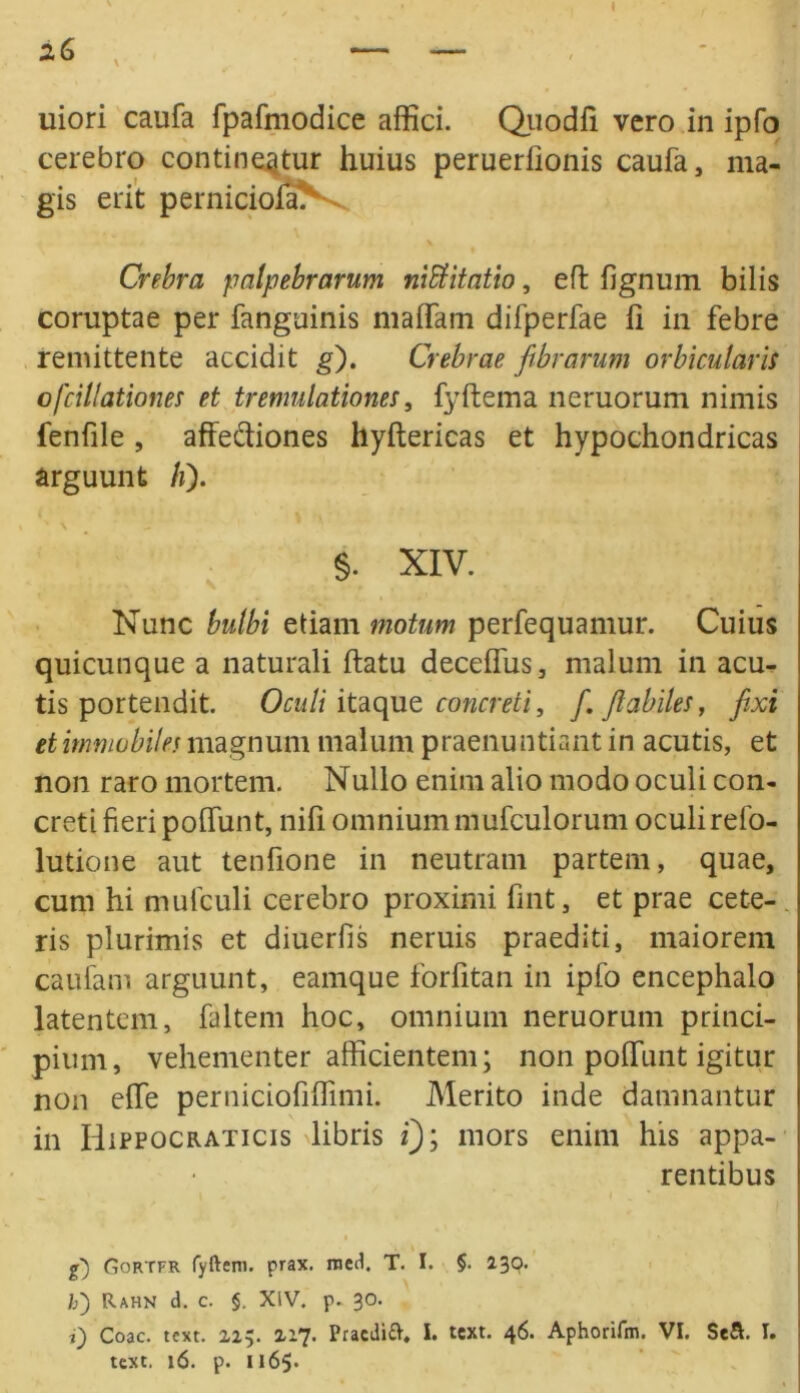 I uiori caufa fpafmodice affici. Quodfi vero in ipfo cerebro contineatur huius peruerfionis caufa, ma- gis erit perniciofaN-. Crebra palpebrarum niblitatio, efl lignum bilis coruptae per fanguinis malfam difperfae fi in febre remittente accidit g). Crebrae fibrarum orbicularis o/'dilationes et tremulationes, fyftema neruorum nimis fenfile , affediones hyftericas et hypochondricas arguunt h). §. XIV. Nunc bulbi etiam motum perfequamur. Cuius quicunque a naturali ftatu deceffus, malum in acu- tis portendit. Oculi itaque concreti, f. flabiles, fixi et immobiles magnum malum praenuntiant in acutis, et non raro mortem. Nullo enim alio modo oculi con- creti fieri poffunt, nifi omnium mufculorum oculirefo- lutione aut tenfione in neutram partem, quae, cum hi mufculi cerebro proximi fint, et prae cete- ris plurimis et diuerfis neruis praediti, maiorem caufam arguunt, eamque forfitan in ipfo encephalo latentem, faltem hoc, omnium neruorum princi- pium, vehementer afficientem; non poffunt igitur non effe perniciofiffimi. Merito inde damnantur in Hippocrati cis libris i); mors enim his appa- rentibus g) Gortfr fyftem. prax. nied. T. I. §. 230. I>) Rahn d. c. §. XIV. p. 30. i) Coae. text. 215. 217. Pracdift, I. text. 46. Aphorifm. VI. Se&. I.