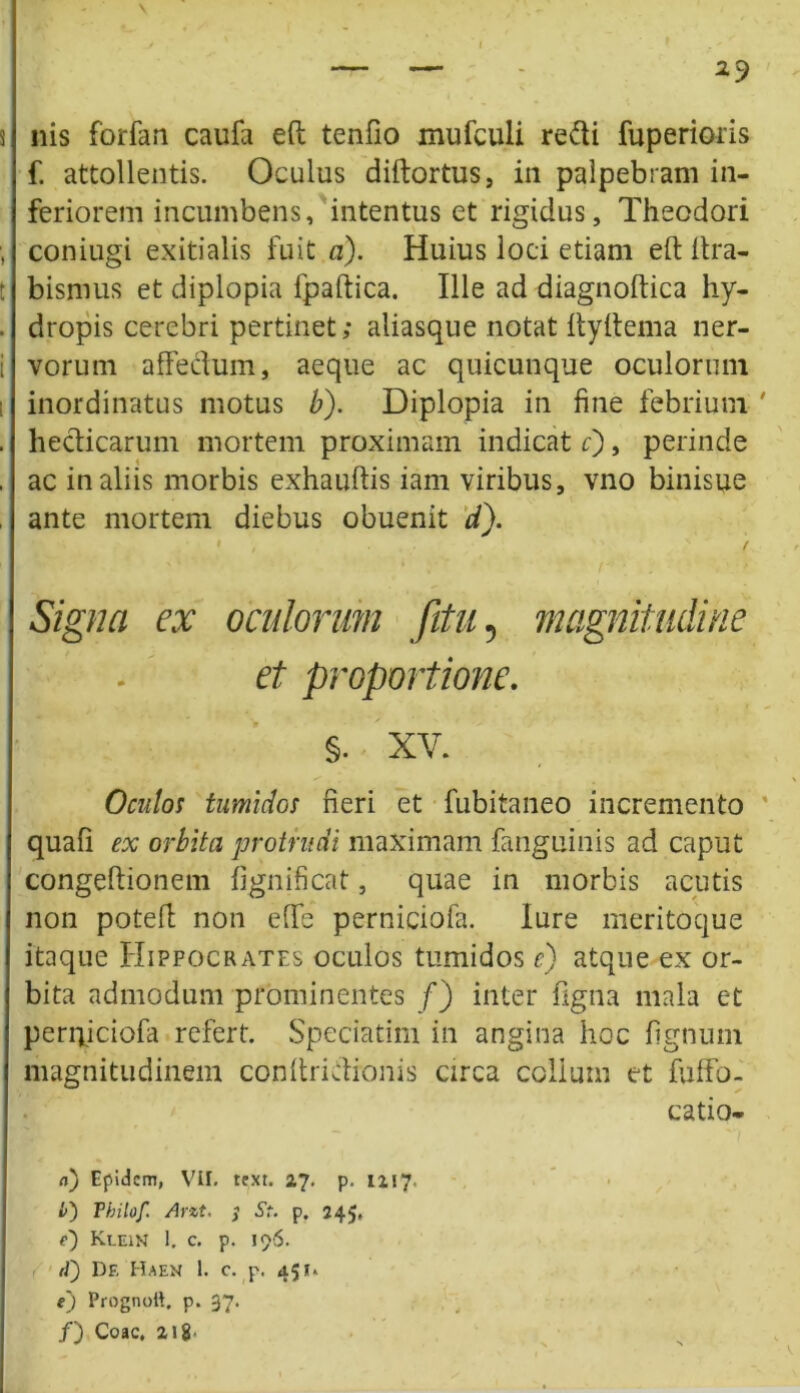 nis forfan caufa eft tenfio mufculi redi fuperioris f. attollentis. Oculus diftortus, in palpebram in- feriorem incumbens, intentus et rigidus, Theodori coniugi exitialis fuit a). Huius loci etiam eft ftra- bismus et diplopia fpaftica. Ille ad diagnoftica hy- dropis cerebri pertinet; aliasque notat ftyftema ner- vorum affectum, aeque ac quicunque oculorum inordinatus motus b). Diplopia in fine febrium hedicarum mortem proximam indicat c), perinde ac in aliis morbis exhauftis iam viribus, vno binisue ante mortem diebus obuenit d). 1 , . > / Signa ex oculorum fitu, magnitudine et proportione. §. XV. Oculos tumidos fieri et fubitaneo incremento quafi ex orbita protrudi maximam fanguinis ad caput congeftionem fignificat, quae in morbis acutis non poteft non effe perniciofa. Iure meritoque itaque Hippocrates oculos tumidos e) atque ex or- bita admodum prominentes f) inter figna mala et periyiciofa refert. Speciatim in angina hoc lignum magnitudinem conftridronis circa colium et fuffo- catio- a) Epidcm, VII. rext. 27. p. 1217. £) Phitof. Arzt. $ St. p. 245, e) Klein 1. c. p. 196. /f) Df, Haen 1. c. p. 451. e) Prognpft. p. 37- /) Coae, 218.