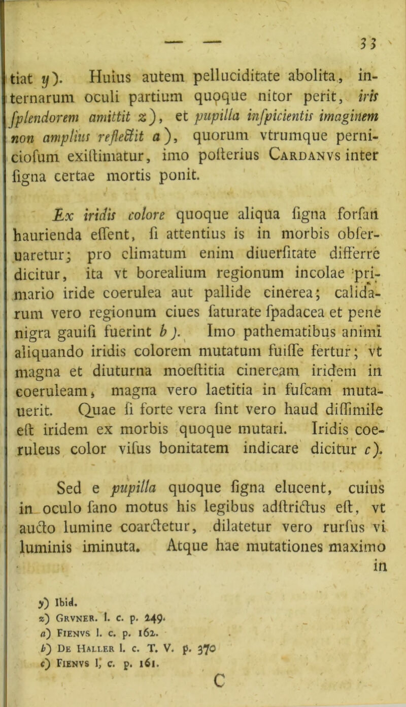 tiat i/). Huius autem pelluciditate abolita, in- ternarum oculi partium quoque nitor perit, iris fpUnciorem amittit z), et pupilla infpicientis imaginem non amplius reflettit a ), quorum vtrumque perni- ciofum exiftimatur, imo pofterius Cardanvs inter ligna certae mortis ponit. j «<,. , Ex iridis colore quoque aliqua ligna forfan haurienda effent, fi attentius is in morbis obfer- uaretur; pro climatum enim diuerlkate differre dicitur, ita vt borealium regionum incolae pri- mario iride coerulea aut pallide cinerea; calida- rum vero regionum ciues faturate fpadacea et pene nigra gauifi fuerint b ). Imo pathematibus animi aliquando iridis colorem mutatum fuiffe fertur; vt magna et diuturna moeftitia cineream iridem in coeruleam j magna vero laetitia in fufcam muta- uerit. Quae fi forte vera fint vero haud diftimile eft iridem ex morbis quoque mutari. Iridis coe- ruleus color vifus bonitatem indicare dicitur c). Sed e pupilla quoque ligna elucent, cuius in oculo fano motus his legibus adftri&us eft, vt aucto lumine coarftetur, dilatetur vero rurfus vi luminis iminuta. Atque hae mutationes maximo in y) Ibid. z) Grvner. 1. c. p. 149. a) Fienvs 1. c. p. 162. />) De Haller 1. c. T. V. p. 370 c) Fienvs 1,‘ c. p. 161. C