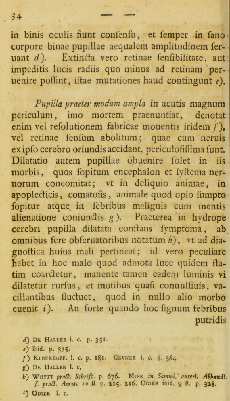 in binis oculis fiunt confenfu, et femper in fano corpore binae pupillae aequalem amplitudinem fer- uant d). Extinda vero retinae fenfibilitate, aut impeditis lucis radiis quo minus ad retinam per- uenire pofiint, iftae mutationes haud contingunt e). Pupilla praeter modum ampla in acutis magnum periculum, imo mortem praenuntiat, denotat enim vel refolutionem fabricae mouentis iridem f)t vel retinae fenfum abolitum; quae cum neruis exipfo cerebro oriundis accidant, periculofiflima funt. Dilatatio autem pupillae obuenire folet in iis morbis, quos fopitum encephalon et fyftema ner- uorum eoncomitat; vt in deliquio animae, in apoplefticis, comatofis, animale quod opio fumpto fopitur atque in febribus malignis cum mentis alienatione coniunctis g}. Praeterea in hydrope cerebri pupilla dilatata conflans fymptoma, ab omnibus fere obferuatoribus notatum h), vt ad dia*, gnoltica huius mali pertineat; id vero peculiare habet in hoc malo quod admota luce quidem Ita- tim coar&etur, manente tamen eadem luminis vi dilatetur rurfus, et motibus quafi conuulfiuis, va- cillantibus fluctuet, quod in nullo alio morbo euenit i). An forte quando hoc lignum febribus putridis d') De Haller 1. c. p. 351 f) lbid. p. 375. /) Kloekhoff. 1. c. p. 181. Grvner L, c. §. 3&1. g) De Haller 1. c, h) Whytt prntt. Schrift. p. 676. Mif.r in Scimini, anseri. Abhgnil. f. pract. AerzU 10 B. p. 215. Il6. OniER lbid. 9 B. p. 32,8. ') Odier 1. c.