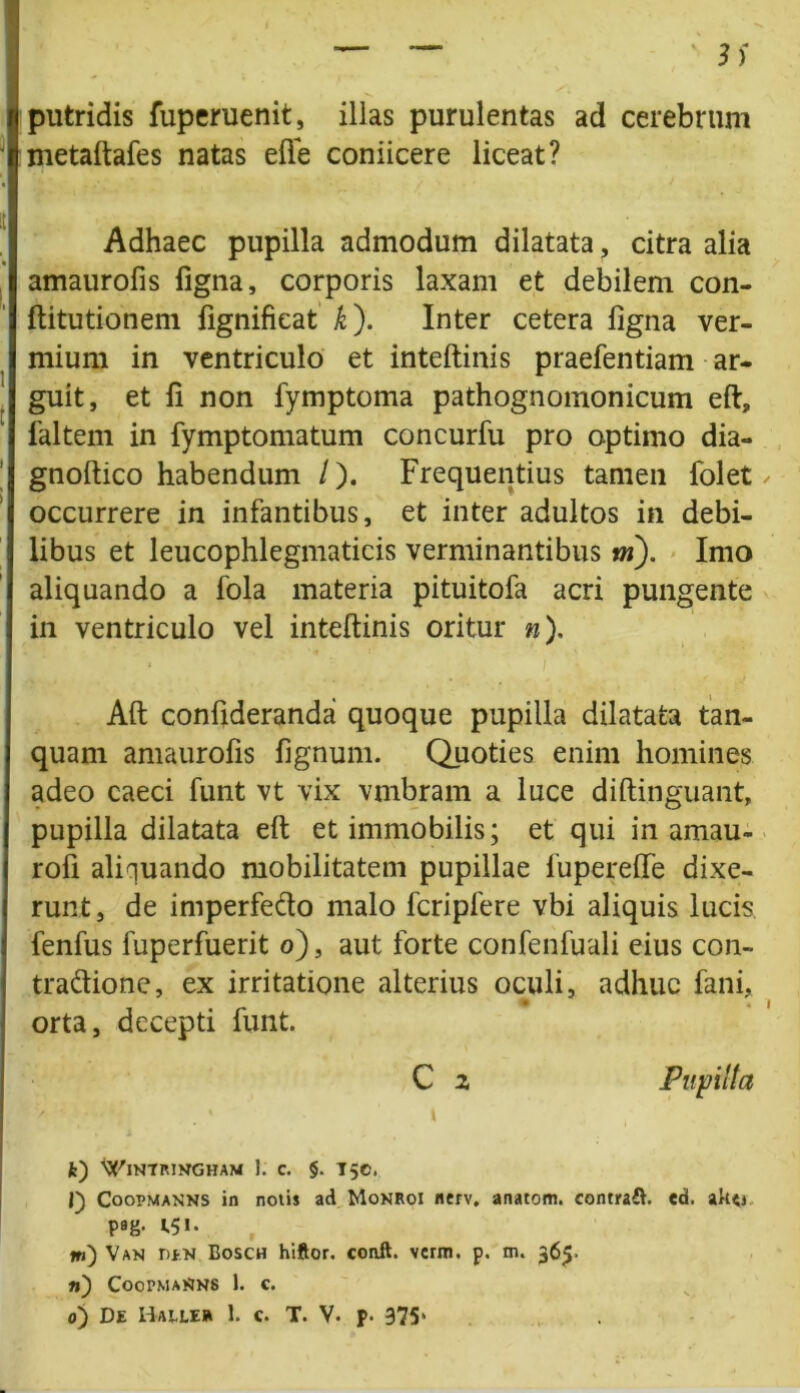 putridis fuperuenit, illas purulentas ad cerebrum metaftafes natas efte coniicere liceat? Adhaec pupilla admodum dilatata, citra alia amaurofis ligna, corporis laxam et debilem con- ftitutionem fignifieat k). Inter cetera ligna ver- mium in ventriculo et inteftinis praefentiam ar- guit, et II non fymptoma pathognomonicum eft, 1'altem in fymptomatum concurfu pro optimo dia- gnoftico habendum /). Frequentius tamen folet occurrere in infantibus, et inter adultos in debi- libus et leucophlegmaticis verminantibus m). Imo aliquando a fola materia pituitofa acri pungente in ventriculo vel inteftinis oritur »). Aft conlideranda quoque pupilla dilatata tan- quam amaurofis fignum. Quoties enim homines adeo caeci funt vt vix vmbram a luce diftinguant, pupilla dilatata eft et immobilis; et qui in amau- rofi aliquando mobilitatem pupillae luperefte dixe- runt, de imperfedo malo fcripfere vbi aliquis lucis fenfus fuperfuerit o), aut forte confenfuali eius con- tradione, ex irritatione alterius oculi, adhuc fani, orta, decepti funt. C 2 Pupilla / ' \ i i. fc) ^INTRINGHAM 1. C. §. T50. J) Coopmanns in notis ad Monroi nerv. anatom. contrait, ed. ak<i pag. 1.51. ni) Van iun Bosch hiftor. coaft. verm. p. m. 365. n) CoopmaSns 1. c.