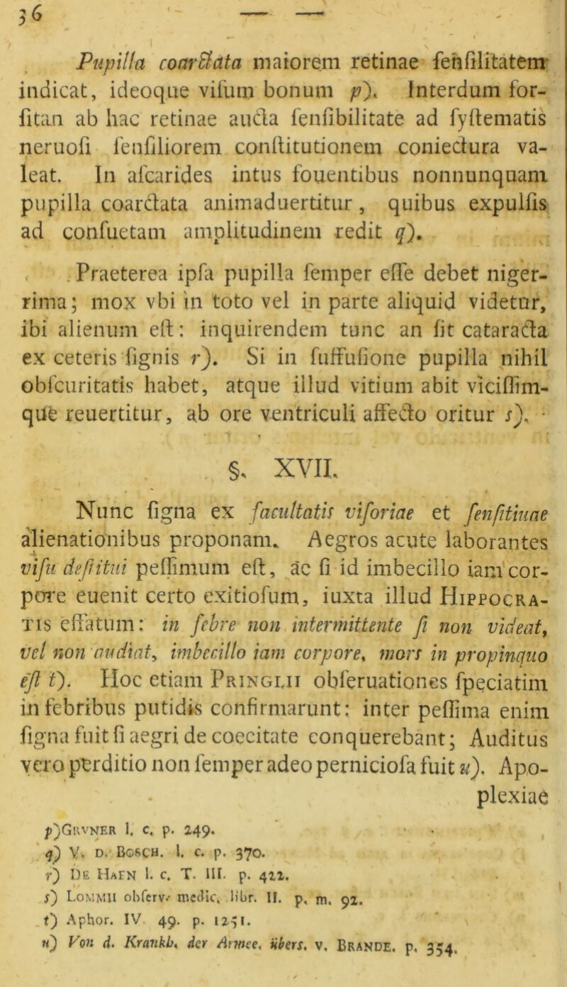 56 ~ — , . i  ; Pupilla coarStata maiorem retinae fehfilitatem indicat, ideoque vifum bonum pf Interdum for- fitan ab hac retinae aucla fenfibilitate ad fyftematis neruofi fenfiliorem conftitutionem coniedura va- leat. In alcarides intus fouentibus nonnunquam pupilla coardata animaduertitur, quibus expulfis ad confuetam amplitudinem redit qf Praeterea ipfa pupilla femper effe debet niger- rima; mox vbi in toto vel in parte aliquid videtor, ibi alienum eft: inquirendem tunc an fit catarada ex ceteris Tignis r). Si in fuffufione pupilla nihil obfcuritatis habet, atque illud vitium abit viciflim- que reuertitur, ab ore ventriculi affedo oritur sf • t T §, XVII, Nunc figna ex facultatis viforiae et fenfitiuae alienationibus proponam, Aegros acute laborantes vifu defi'itui pellimum eft, ac 0 id imbecillo iamcor- pore euenit certo exitiofum, iuxta illud Hippocra- tis effatum: in febre non intermittente fi non vident, vel non audiat, imbecillo iam corpore, mors in propinquo efl 0- Hoc etiam Pringiji obferuationes fpeciatim in febribus putidis confirmarunt: inter peflima enim figna fuit fi aegri de coecitate eonquerebant; Auditus vero perditio non femper adeo perniciofa fuit u). Apo- plexiae />)GllVNER 1. c. p. 249. 4) y, d. Bg&ch. 1. c. p. 370. r) De Hain 1. c. T. IIP p. 422. 5) Lommii ohferv.- medie, libr. II. p. rn. 92. t) Aphor. IV 49. p. 1231.