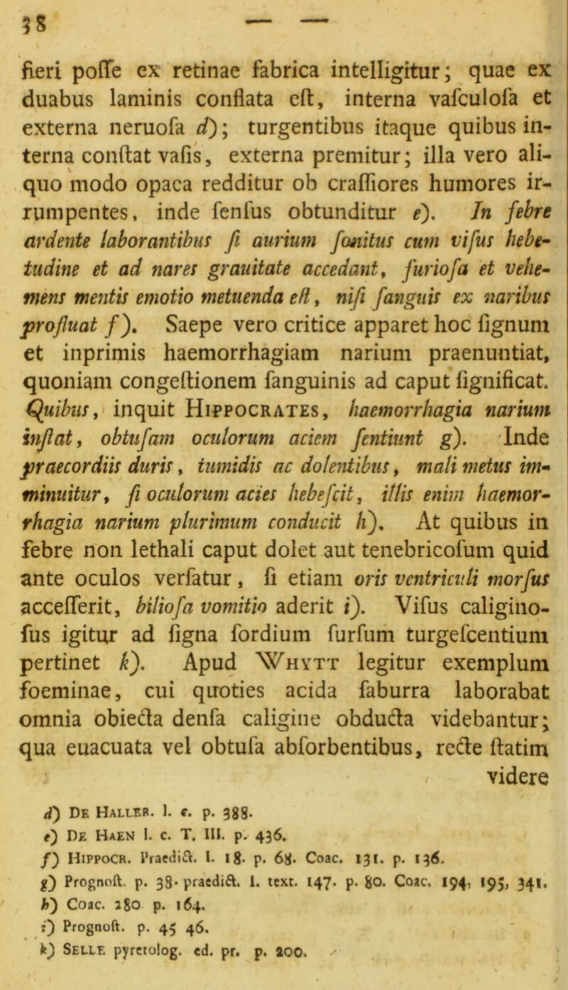 $s fieri poflfe ex retinae fabrica intelligitur; quae ex duabus laminis conflata eft, interna vafculofa et externa neruofa d); turgentibus itaque quibus in- terna conflat vafis, externa premitur; illa vero ali- quo modo opaca redditur ob crafliores humores ir- rumpentes, inde fenfus obtunditur e). In febre ardente laborantibus fi aurium fcmitus cum vifus hebe- tudine et ad nares grauitate accedant, furiofa et vehe- mens mentis emotio metuenda efl, nifi [anguis ex naribus profluat /). Saepe vero critice apparet hoc fignum et inprimis haemorrhagiam narium praenuntiat, quoniam congeflionem fanguinis ad caput iignificat. Quibus, inquit Hippocrates, haemorrhagia narium inflat, obtufam oculorum aciem fentiunt g). Inde praecordiis duris, tumidis ac dolentibus, mali metus im- minuitur, fi oculorum acies hebefcit, illis enim haemor- rhagia narium plurimum conducit /i). At quibus in febre non lethali caput dolet aut tenebricofum quid ante oculos verfatur , fi etiam oris ventriculi morfus acceflferit, biliofa vomitio aderit i). Vifus caligino- fus igitur ad figna fordium furfum turgefcentium pertinet k). Apud Whytt legitur exemplum foeminae, cui quoties acida faburra laborabat omnia obiedta denfa caligine abducta videbantur; qua euacuata vel obtufa abforbentibus, recte ftatim videre a) De Haller. I. e. p. 388. f) De Haen I. c. T. III. p. 436. f) Hippocr. Praedift. I. 18- p. 68- Coae. 131. p. 136. g) Prognoft. p. 38* praeditt. I. text. 147. p. 80. Coae. 194. 195, 341, h') Coae. 2 80 p. 164. Prognoft. p. 45 46. k) Selle pyrerolog. ed. pr. p. aoo. ✓