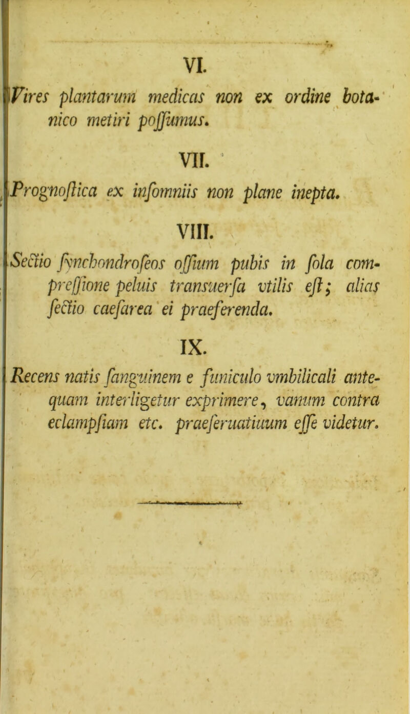 fi Vires plantarum medicas non ex ordine bota- nico metiri pojjumus. ! vir. , iPrognoftica ex infomniis non plane inepta. VIII. C Sectio Jynchondrofeos offium pubis in fola com- prefjione peluis transuerfa vtilis eft; alias fectio caefarea ei praeferenda. IX. Recens natis fanguinem e funiculo vmbilicali ante- quam interligetur exprimere, vanum contra eclampfiam etc. praeferuatiuum effe videtur.