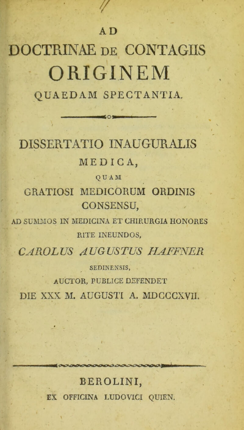 DOCTRINAE de CONTAGIIS ORIGINEM QUAEDAM SPECTANTIA. —<Q— i * . DISSERTATIO INAUGURALIS MEDICA, QUAM GRATIOSI MEDICORUM ORDINIS CONSENSU, ' , AD SUMMOS IN MEDICINA ET CHIRURGIA HONORES RITE INEUNDOS, CAROLUS AUGUSTUS HAFFNER SEDINENSIS, AUCTOR, PUBLICE DEFENDET DIE XXX M. AUGUSTI A. MDCCCXVII. l BEROLINI, EX OFFICINA LUDOVICI QUIEN.