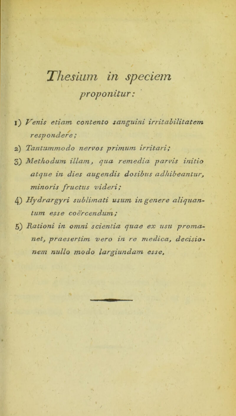 Thesium in speciem proponitur: 1) Venis etiam contento sanguini irritabilitatem respondere ; 2) Tantummodo nervos primum irritari; 3) Methodum illam, qua remedia parvis initio atque in dies augendis dosibus adhibeantur, minoris fructus videri; 4) Hydrargyri sublimati usum in genere aliquan- tum esse coercendum; 5) Rationi in omni scientia quae ex usu proma- net, praesertim vero in re medica, decisio- nem nullo modo largiundam esse.