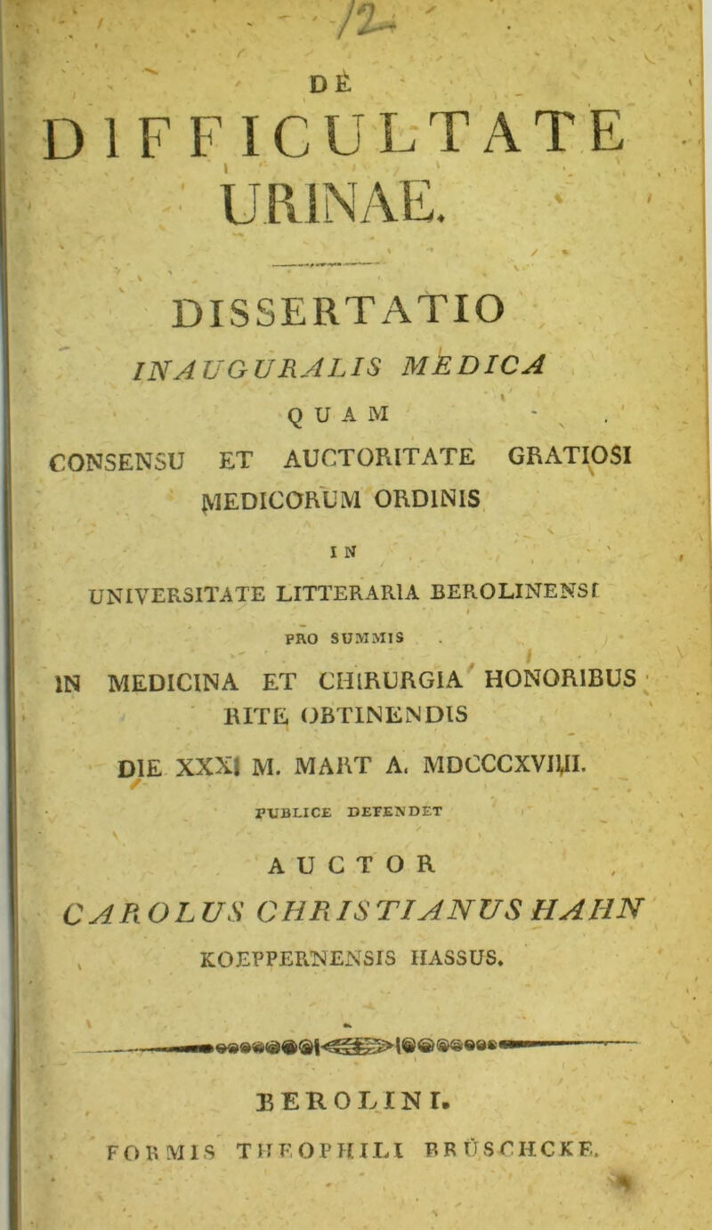 / D 1 F F ICUL-TATE ■ urinae! DISSERTATIO INAUGURALIS MEDICA QUAM ' - ^ CONSENSU ET AUCTORITATE GRATIOSI ‘ iVlEDICORUM ORDINIS \ IN UNIVERSITATE LITTERARIA BEROLINENSf t PRO SUMMIS IN MEDICINA ET CHIRURGIA HONORIBUS ; ' RITE OBTINENDIS DIE XXXI M. MART A. MDCCCXVIUI. / - ' PUBLICE DEPENOET AUCTOR CAROLUS CHRISTI ANUS HAHN KOEFPERNENSIS IIASSUS. ) I— ■■—^—- EEROLINI, FORMIS TITEOPHILI BRUSrHCKE. .