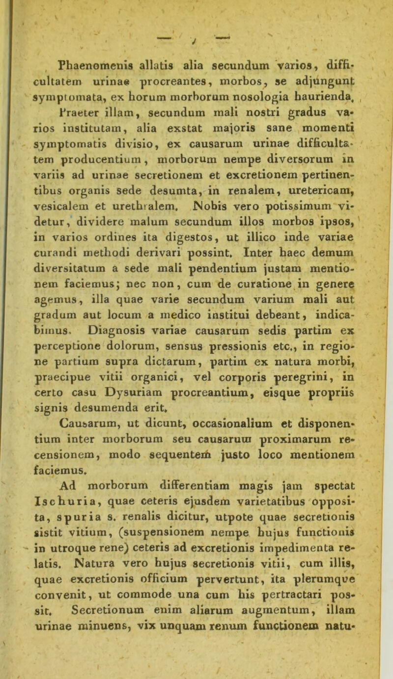 Phaenomenis allatis alia secundum varios, diffi- cultatem urinae procreantes, morbos, se adjungunt symptomata, ex horum morborum nosologia haurienda. Praeter illam, secundum mali nostri gradus va- rios institutam, alia exstat majoris sane momenti symptomatis divisio, ex causarum urinae difficulta- tem producentium, morborum nempe diversorum in variis ad urinae secretionem et excretionem pertinen- tibus organis sede desumta, in renalem, uretericam, vesicalem et urethralem. Nobis vero potissimum vi- detur, dividere malum secundum illos morbos ipsos, in varios ordines ita digestos, ut illico inde variae curandi methodi derivari possint. Inter haec demum diversitatum a sede mali pendentium justam mentio- nem faciemus; nec non, cum de curatione in genertj agemus, illa quae varie secundum varium mali aut gradum aut locum a medico institui debeant, indica- bimus. Diagnosis variae causarum sedis partim ex perceptione dolorum, sensus pressionis etc,, in regio- ne partium supra dictarum, partim ex natura morbi, praecipue vitii organici, vel corporis peregrini, in certo casu Dysuriam procreantium, eisque propriis signis desumenda erit. Causarum, ut dicunt, occasionalium et disponen- tium inter morborum seu causarum proximarum re- censionem, modo sequenteih justo loco mentionem faciemus. Ad morborum differentiam magis jam spectat Ischuria, quae ceteris ejusdem varietatibus opposi- ta, spuria s, renalis dicitur, utpote quae secretionis sistit vitium, (suspensionem nempe hujus functionis ^ in utroque rene) ceteris ad excretionis impedimenta re- latis. Natura vero hujus secretionis vitii, cum illis, quae excretionis officium pervertunt, ita plerumque convenit, ut commode una cum his pertractari pos- sit. Secretionum enim aliarum augmentum, illam urinae minuens, vix unquam renum functionem natu-