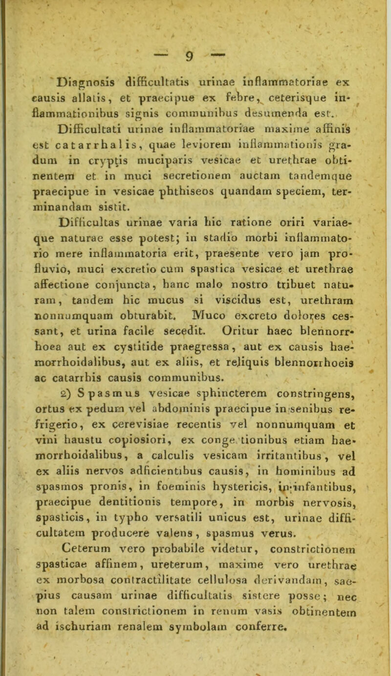 Diagnosis difficultatis urinae inflammatoriae ex causis allatis, et praecipue ex febreceterisque in* ^ flammationibus sijrnis communibus desumenda est. Difficultati urinae inflammatoriae maxime affinis est catarrhalis, quae leviorem inflammationis gra- dum in cryptis muciparis vesicae et urethrae obti- nentem et in muci secretionem auctam tandemque praecipue in vesicae phthiseos quandam speciem, ter- minandam sistit. Difficultas urinae varia hic ratione oriri variae- que naturae esse potest; in stadio morbi Inflammato- rio mere inflammatoria erit, praesente vero jam pro- fluvio, muci excretio cum spastica vesicae et urethrae affectione conjuncta, hanc malo nostro tribuet natu- ram, tandem hic mucus si viscidus est, urethram nonnumquam obturabit. Muco excreto doloijes ces- sant, et urina facile secedit. Oritur haec blennorr- hoea aut ex cystitide praegressa, aut ex causis hae- ' morrhoidalibus, aut ex aliis, et rejiquis blennosrhoeis ac catarrbis causis communibus. 2) Spasmus vesicae sphincterem constringens, ortus ex pedum vel abdominis praecipue in-senibus re- frigerio, ex cerevisiae recentis vel nonnumquam et vini haustu copiosiori, ex conges tionibus etiam hae- morrhoidalibus, a calculis vesicam irritantibus, vel ex aliis nervos adficientibus causis, in hominibus ad spasmos pronis, in foeminis hystericis, yqinfantibus, praecipue dentitionis tempore, in morbis nervosis, spasticis, in typho versatili unicus est, urinae diffi- cultatem producere valens, spasmus verus. Ceterum vero probabile videtur, constrictionem spasticae affinem, ureterum, maxime vero urethrae ex morbosa contractilitate cellulosa derivandam, sae- pius causam urinae difficultatis sistere posse; nec non talem constrictionem in renum vasis obtinentem ad ischuriam renalem symbolam conferre* I