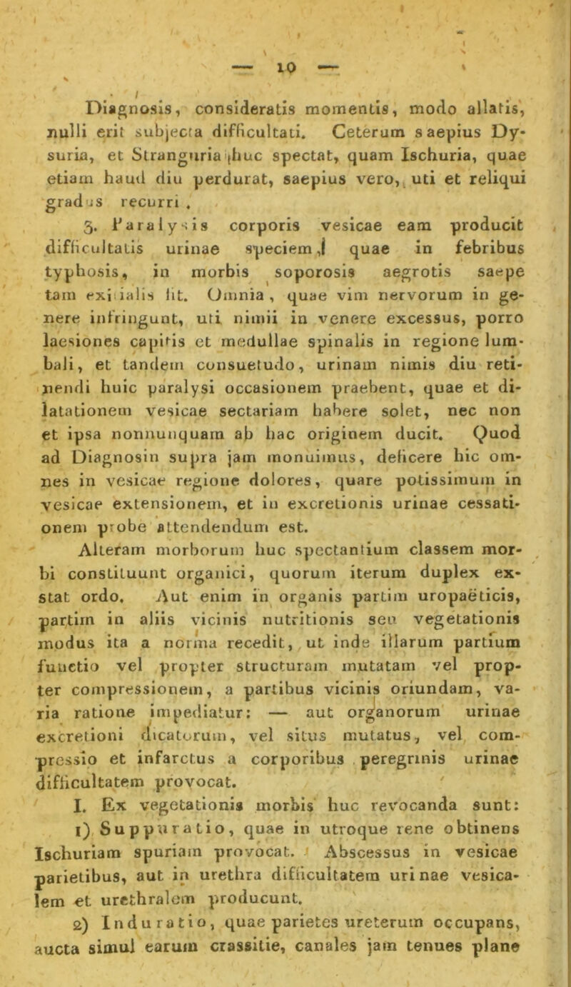 I Diagnosis, consideratis momentis, modo allatis, nulli erit subjecta difficultati. Ceterum saepius Dy- suria, et Stranguria'|huc spectat, quam Ischuria, quae etiam haud diu perdurat, saepius vero,( uti et reliqui gradus recurri 3. Tara lysis corporis vesicae eam producit difficultatis urinae speciem,! quae In febribus typhosis, in morbis soporosis aegrotis saepe tam exiiialis Iit. Omnia, quae vim nervorum in ge- nere infringunt, uti nimii in venere excessus, porro laesiones capitis et medullae spinalis in regione lum- bali, et tandem consuetudo, urinam nimis diu reti- ■ jiendi huic paralysi occasionem praebent, quae et di- latationem vesicae sectariam habere solet, nec non et ipsa nonnunquarn ab bac originem ducit. Quod ad Diagnosin supra jam monuimus, deficere hic om- nes In vesicae regione dolores, quare potissimuiu in vesicae extensionem, et in excrelionis urinae cessati- onem probe attendendum est. Alteram morborum huc spectantium classem mor- bi constituunt organici, quorum iterum duplex ex- stat ordo. Aut enim in organis partim uropaeticis, partiin in aliis vicinis nutritionis seu vegetationis modus ita a norma recedit, ut inde illarum partium functio vel propter structuram mutatam vel prop- ter compressionem, a partibus vicinis oriundam, va- ria ratione impediatur: — aut orgianorum urinae excretioni dicatorum, vel situs mutatus, vel com- pressio et infarctus a corporibus peregrinis urinae difficultatem provocat. I. Ex vegetationi» morbis' huc revocanda sunt; 1) Suppuratio, quae in utroque rene obtinens Ischuriam spuriam provocat. iibscessus in vesicae parietibus, aut in urethra difficultatem urinae vesica- lem et urethralem producunt. 2) Indu ratio, quae parietes ureterum occupans, aucta simul earum crassitie, canales jam tenues plane