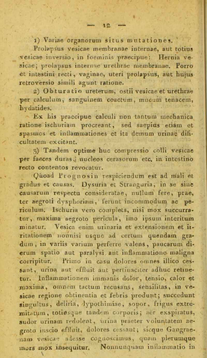 j) Vnriae organorum situs mutationes. Prolapsus vesicae membranae internae, aut totius vesicae inversio, in foeminls praecipue: Hernia ve- sicae; prolapsus internae urethrae membranae. Porro et intestini recti, vaginae, uteri prolapsus, aut hujus retroversio simili agunt ratione. 2) Obturatio ureterum, ostii vesicae et urethrae per calculum, sanguinem coactum, mucum tenacem, hydatides. Ex his praecipue calculi non tantum mechanica ratione ischuriatn procreant, sed saepias etiam et spasmos et inllammationes et ita demum urinae dlli- cuitatem excitant. 5) Tandem optime huc compressio colli vesicae per faeces duras,'j nucleos cerasorum etc, in intestino recto contentos revocatur. Qiioad Prognosi n respiciendum est ad rnali et giadus- et causas. Dysuria et Stranguria, in se siuc causarum respectu consideratae, nullum fere, prae, ter aegroti dysphorlam,' ferunt incommodum ac pe- riculum. Ischuria vero completa, nisi mox succurra- tur, maxima aegroto pericula, imo ipsum interitum minatur. Vesica enim urinaria et extensionem et ii- rltationem nonnisi usque ad certum quendam gra- dum , in variis varium perferre valens , paucarum di- erum spatio aut paralysi ant inflammatione- maligna coiripitur. Primo in casu dolores omnes illico ces- sant, urina aut effluit aut pertinaciter adhuc retine- tur. Inflammationem immanis dolor, tensio, calor et maxima, omnem tactum recusans, sensliilas, in ve- sicae regione obtinentia et febris produnt; succedunt singultus, deliria, dypothimiae, sopor, frigus extre- mitatpin, totlosque tandem corporis; aer exspiratus, sudor urinam redolent, mina praeter voiun^Latem ae- groto inscio effluit, dolores cessant; sicque Gangrae- nam vesicae adesse cogaoscimus, quam plerumque mors mox insequitur, Nomiunquam inflammatio in