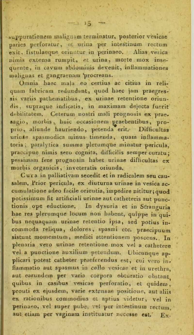 — ■' i5 auppurationem malignam terminatur, posterior vesicae paries perforatur, ot urina per intestinum rectum exit, fistulaeque oriuntur in perinaeo. Alias vesica nimis extensa rumpit, et urina, morte mox inse- quente, ia cavum abdominis devenit, inflammationes malignas et gangraenam ‘procreans. Omnia haec inaja eo certius ac citius in reli- quam fabricam redundant, quod haec jam praegres- sis variis pathematibus, ex urinae retentione oriun- dis, supraque indicatis, in maximam dejecta fuerit debilllatem. Ceterum nostri mali prognosis ex prae- sagio, morbis,, huic occasionem ^praebentibus, pro- prio, aliunde hauriendo, petenda erit. Difficultas urinAe spasmodica minus timenda, quarn inllamma- torla ; paralytica summa plerumqUe minatur pericula, praecipue nimis sero cognita, difficilis semper curatu; pessimam fere prpgnosin habet urinae difficultas' ex morbis organicis,'inveteratis oriunda. Cura in palliativam secedit et in radicalem seu cau- salem, Frior pericula, ex diuturna urinae in vesica ac- cumulatione adeo facile orieutia, impedire nititur;quod potissimum fit artificiali urinae aut catheteris aut punc- tionis ope eductione. In dysuria et in Stranguria hae res plerumque locum non habent, quippe in ‘qui- bus nequaquam urinae retentio ipsa, sed potius in- commoda reliqua, dolores, spasmi etc. praecipuum sistunt niornemtum, medici attentionem poscens., In plenaria vero urinae retentione mox vel a cathetere vel a punctione auxilium petendum. Ubicunque ap- plicari potest catheter praeferendus est, cui vero in- flammatio aut spasmus in collo vesicae et in urethra, aut earundein per varia corpora obturatio obstant quibus in casibus vesicae perforatio, et quidem, prouti ex ejusdem, varie extensae positione, aut aliis ex rationibus commodius et aptius videtur, vel in perinaeo, vel super pube, vel per intestinum rectum, aut etiam per vaginam instituatur necesse est.' Ex- s