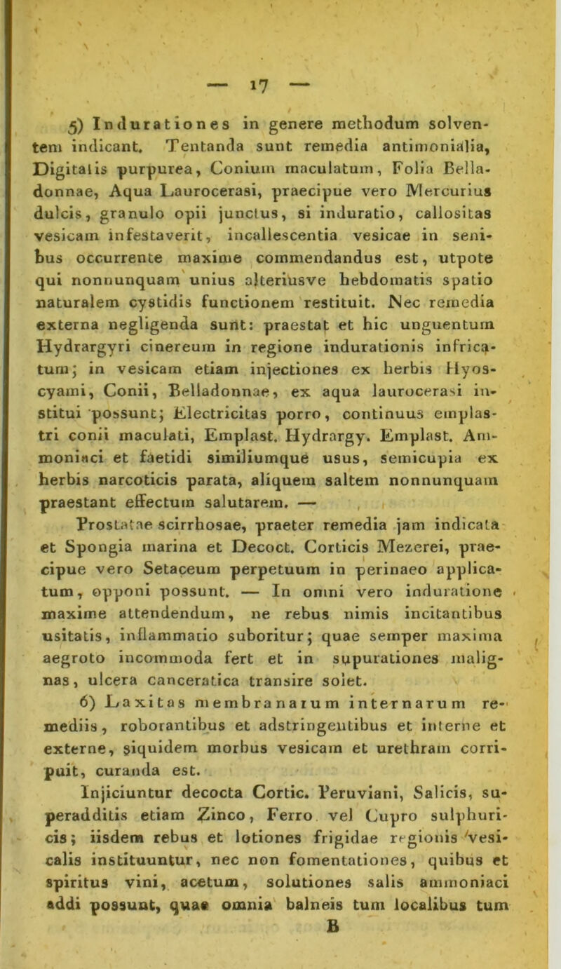 tem indicant. Tentanda sunt remedia antimonialia, Digitalis purpurea, Conium maculatum, Folia Bella- donnae, Aqua Laurocerasi, praecipue vero Mercurius dulcis, granulo opii junctus, si induratio, callositas vesicam infestaverit, incallescentia vesicae in seni- bus occurrente maxime commendandus est, utpote qui nonnunquam unius alteriiisve hebdomatis spatio naturalem cystidis functionem restituit. Nec remedia externa negligenda surit: praestat et hic unguentum Hydrargyri cinereum in regione indurationis infric.7- tum; in vesicam etiam injectiones ex herbis Hyos- cyami, Conii, Belladonnae, ex aqua laurocerasi in- stitui possunt; Electricitas porro, continuus emplas- tri conii maculati, Emplast. Hydrargy. Emplast. Am- moniaci et faetidi similiumque usus, semicupia ex herbis narcoticis parata, aliquem saltem nonnunquam praestant effectum salutarem. — , 1 Prostatae scirrhosae, praeter remedia jam indicata et Spongia marina et Decoct. Corticis Mezerei, prae- cipue vero Setaceum perpetuum in perinaeo applica- tum, opponi possunt. — In omni vero induralione . maxime attendendum, ne rebus nimis incitantibus usitatis, inflammatio suboritur; quae sernper maxima aegroto incommoda fert et in supurationes malig- nas, ulcera canceratica transire solet. 6) Laxitas membranarum internarum re- mediis, roborantibus et adstringeiitibus et interne et externe, siqnidem morbus vesicam et urethram corri- puit, curanda est. Injiciuntur decocta Cortic. Peruviani, Salicis, su- peradditis etiam ^inco, Ferro vel Cupro sulphuri- cis; iisdenn rebus et lotiones frigidae regionis Vesi- calis instituuntur, nec non fomentationes, quibus et spiritus vini, acetum, solutiones salis ammoniaci addi possunt, quae omnia balneis tum localibus tum B