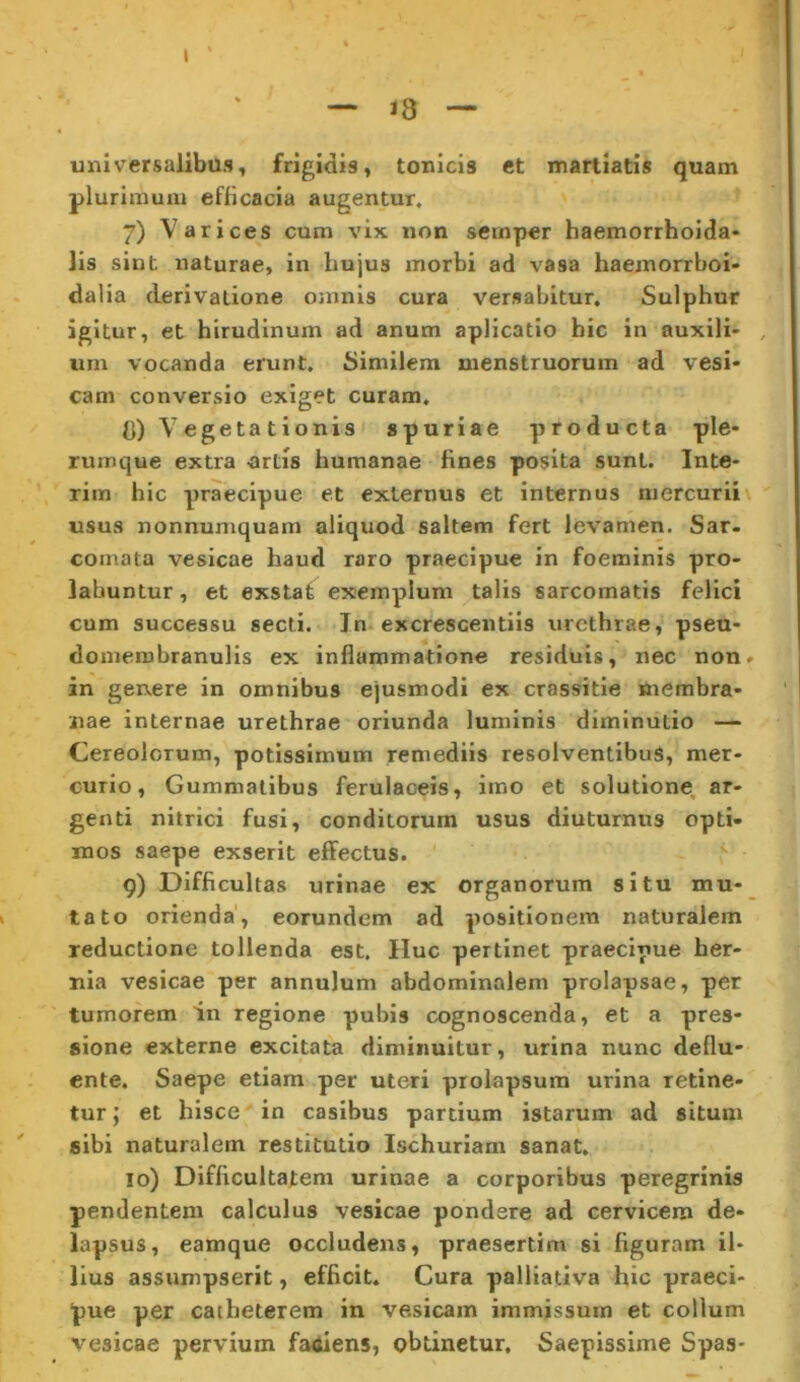 universalibus, frigidis, tonicis et marliatis quam plurimum efficacia augentur. 7) Varices cum vix non semper haemorrhoida» lis sint naturae, in hujus morbi ad vasa haemorrboi- dalia derivatione omnis cura versabitur. Sulphur igitur, et hirudinum ad anum aplicatio hic in auxili- , um vocanda erunt. Similem menstruorum ad vesi- cam conversio exiget curam, C) Vegetationis spuriae producta ple- rumque extra -artis humanae fines posita sunt. Inte- rim hic praecipue et externus et internus mercurii usus nonnumquam aliquod saltem fert levamen. Sar- comata vesicae haud raro praecipue in foeminis pro- labuntur, et exstat exemplum talis sarcomatis felici cum successu secti. In excrescentils urethrae, pseu- domerobranulis ex inflammatione residuis, nec non» in genere in omnibus ejusmodi ex crassitle membra- nae internae urethrae oriunda luminis diminutio — Cereolorum, potissimum remediis resolventibus, mer- curio, Gummatibus ferulaceis, imo et solutione, ar- genti nitrlci fusi, conditorum usus diuturnus opti- mos saepe exserit efltectus. q) Difficultas urinae ex organorum situ mu- tato orienda', eorundem ad positionem naturalem reductione tollenda est. Huc pertinet praecipue her- nia vesicae per annulum abdominalem prolapsae, per tumorem in regione pubis cognoscenda, et a pres- sione externe excitata diminuitur, urina nunc deflu- ente, Saepe etiam per uteri prolapsum urina retine- tur ; et hisce in casibus partium istarum ad situm sibi naturalem restitutio Ischuriam sanat, 10) Difficultatem urinae a corporibus peregrinis pendentem calculus vesicae pondere ad cervicem de- lapsus, eamque occludens, praesertim si figuram il- lius assumpserit, efficit. Cura palllativa hic praeci- pue per catheterem in vesicam immissum et collum vesicae pervium fatfiens, obtinetur. Saepissime Spas-