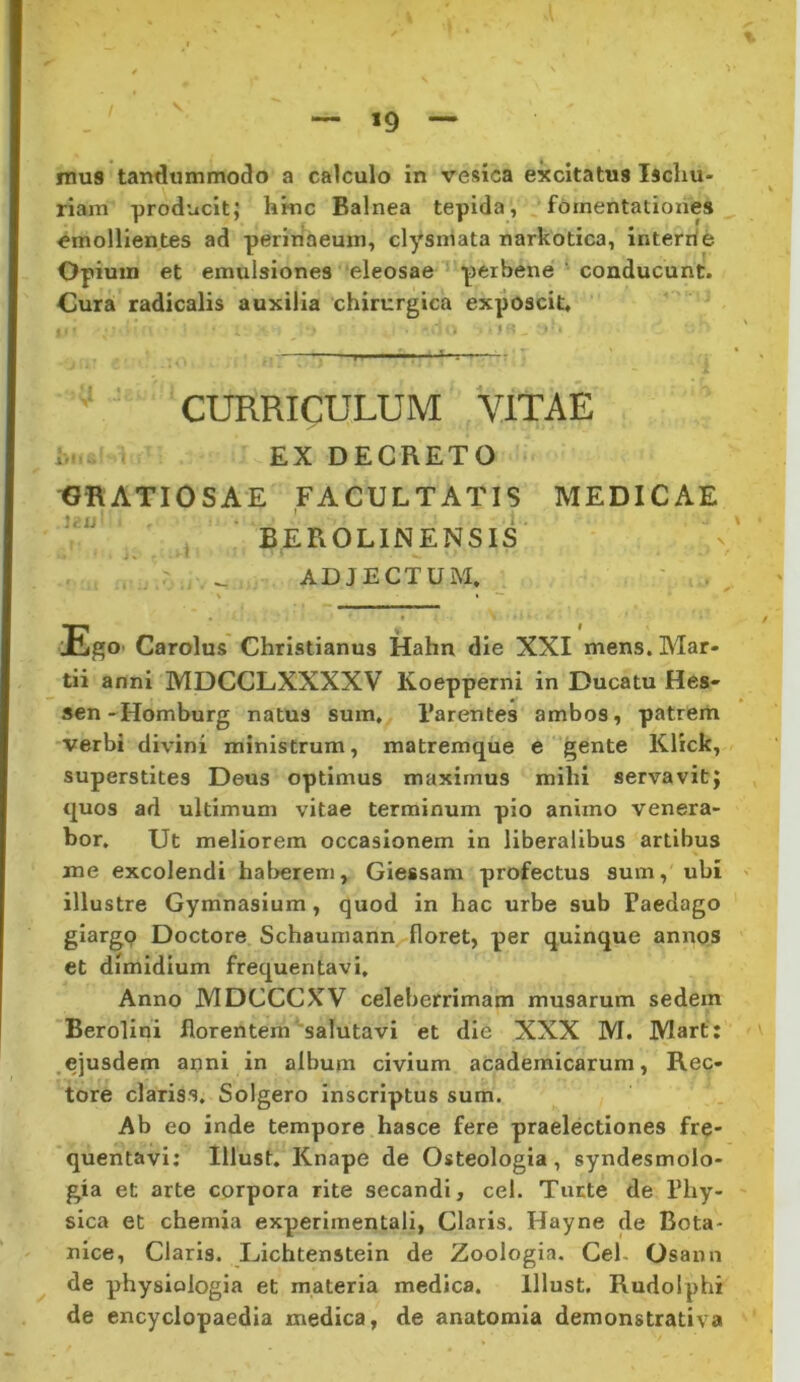 »9 mus tandummodo a calculo in vesica excitatus Ischu- riam producit; hkic Balnea tepida, fomentationes _ emollientes ad perlnaeum, clysniata narkotica, interrle Opium et emulsiones eleosae peibene ' conducunt. Cura radicalis auxilia chirurgica exposcit, V.-.' : ■ A CURRICULUM VITAE i, EX DECRETO tJRATlOSAE FACULTATIS MEDICAE * BEROLINENSIS j * i • ' ' . ^ ADJECTUM. - Ego. Carolus Christianus Hahn die XXI mens. Mar- tii anni MDCCLXXXXV Koepperni in Ducatu Hes- sen-Homburg natus sum, 1’arentes ambos, patrem •verbi divini ministrum, matremque e gente Klick, superstites Deus optimus maximus mihi servavit; quos ad ultimum vitae terminum pio animo venera- bor, Ut meliorem occasionem in liberalibus artibus me excolendi hal>erem, Giessam profectus sum, ubi illustre Gymnasium, quod in hac urbe sub Paedago giargp Doctore Schaumann floret, per quinque annos et dimidium frequentavi. Anno MDCCCXV celeberrimam musarum sedem Berolihi florentem salutavi et die XXX M. Marf: .ejusdem anni in album civium academicarum, Rec- tore clariss. Solgero inscriptus sum. Ab eo inde tempore hasce fere praelectiones fre- quentavi; Illust. Knape de Osteologia, syndesmolo- gia et arte corpora rite secandi, cel. Tuete de Phy- sica et chemia experimentali, Claris. Hayne de Bota- nice. Claris. Lichtenstein de Zoologia. Cel. Osann de physiologia et materia medica. Illust. Rudolphi de encyclopaedia medica, de anatomia demonstrativa