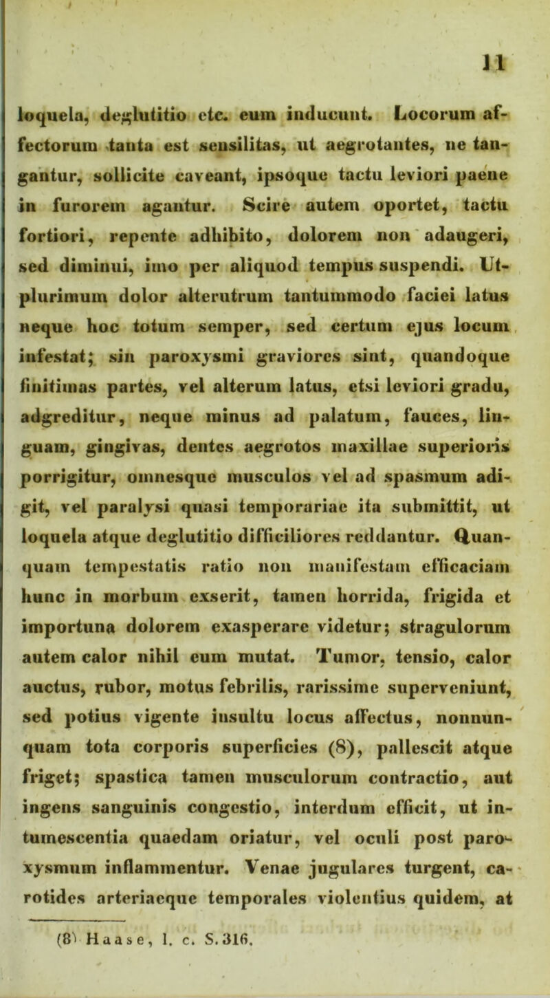 J1 loquela, deglutitio etc. eum inducunt. Locorum af- fectorum tanta est seusilitas, ut aegrotantes, ne tan- gantur, sollicite caveant, ipsoque tactu leviori paene in furorem agantur. Scire autem oportet, tactu fortiori, repente adhibito, dolorem non adaugeri, sed diminui, imo per aliquod tempus suspendi. Ut- plurimum dolor alterutrum tantummodo faciei latus neque hoc totum semper, sed certum ejus locum infestat; sin paroxysmi graviores sint, quandoque finitimas partes, vel alterum latus, etsi leviori gradu, adgreditur, neque minus ad palatum, fauces, lin- guam, gingivas, dentes aegrotos maxillae superioris porrigitur, omnesque musculos vel ad spasmum adi- git, vel paralysi quasi temporariae itu submittit, ut loquela atque deglutitio difficiliores reddantur. Quan- quam tempestatis ratio non manifestam efficaciam hunc in morbum exserit, tamen horrida, frigida et importuna dolorem exasperare videtur; stragulorum autem calor nihil cum mutat. Tumor, tensio, calor auctus, rubor, motus febrilis, rarissime superveniunt, sed potius vigente iusultu locus alfectus, nonnun- qtiam tota corporis superficies (8), pallescit atque friget; spastica tamen musculorum contractio, aut ingens sanguinis congestio, interdum efficit, ut in- tumescentia quaedam oriatur, vel oculi post paro^- xysmuin inflammentur. Venae jugulares turgent, ca- rotides arteriacquc temporales violentius quidem, at