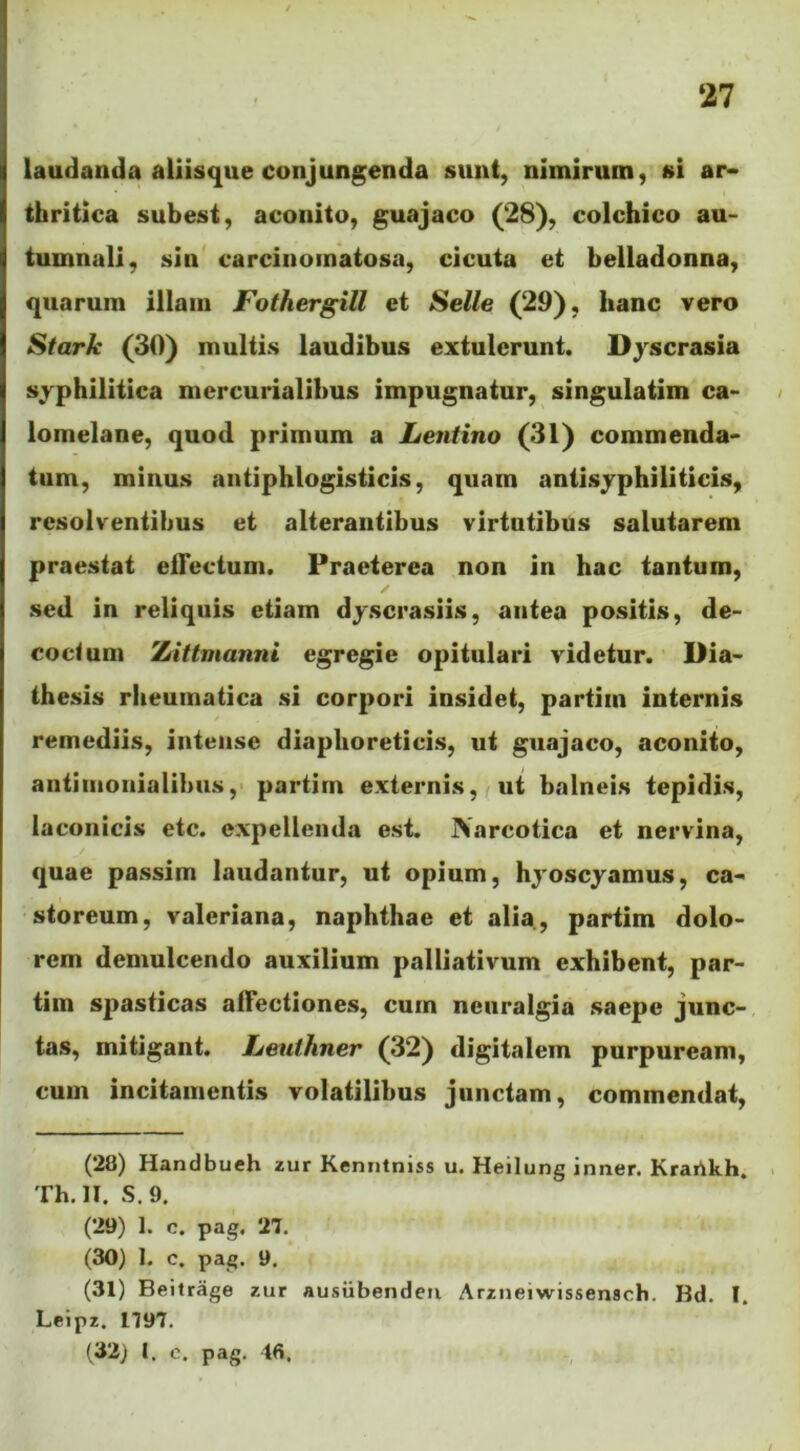 laudanda aliisque conjungenda sunt, nimirum, si ar- thritica subest, aconito, guajaco (28), colchico au- tumnali, sin carcinoinatosa, cicuta et belladonna, quarum illam Fothergill et Selle (29), hanc vero Stark (30) multis laudibus extulerunt. Dyscrasia syphilitica mercurialibus impugnatur, singulatim ca- lomelane, quod primum a Lentino (31) commenda- tum, minus antiphlogisticis, quam antisyphiliticis, resolventibus et alterantibus virtutibus salutarem praestat effectum. Praeterea non in hac tantum, sed in reliquis etiam dyscrasiis, antea positis, de- coctum '/Attmanni egregie opitulari videtur. Dia- thesis rheumatica si corpori insidet, partim internis remediis, intense diaphoreticis, ut guajaco, aconito, antimonialibus, partim externis, ut balneis tepidis, laconicis etc. expellenda est. JNareotica et nervina, quae passim laudantur, ut opium, hyoscyamus, ca- storeum, valeriana, naphthae et alia , partim dolo- rem demulcendo auxilium palliativum exhibent, par- tim spasticas affectiones, cum neuralgia saepe junc- tas, mitigant. Leuthner (32) digitalem purpuream, cum incitamentis volatilibus junctam, commendat, (28) Handbueh zur Kenntniss u. Heilung inner. Krarikh. Th. II. S. 9. (29) 1. c. pag. 27. (30) I. c. pag. 9. (31) Beitrage zur ausiibenden Arzneiwissensch. Bd. I. Leipz. 1797. (32) l. e. pag. 46,