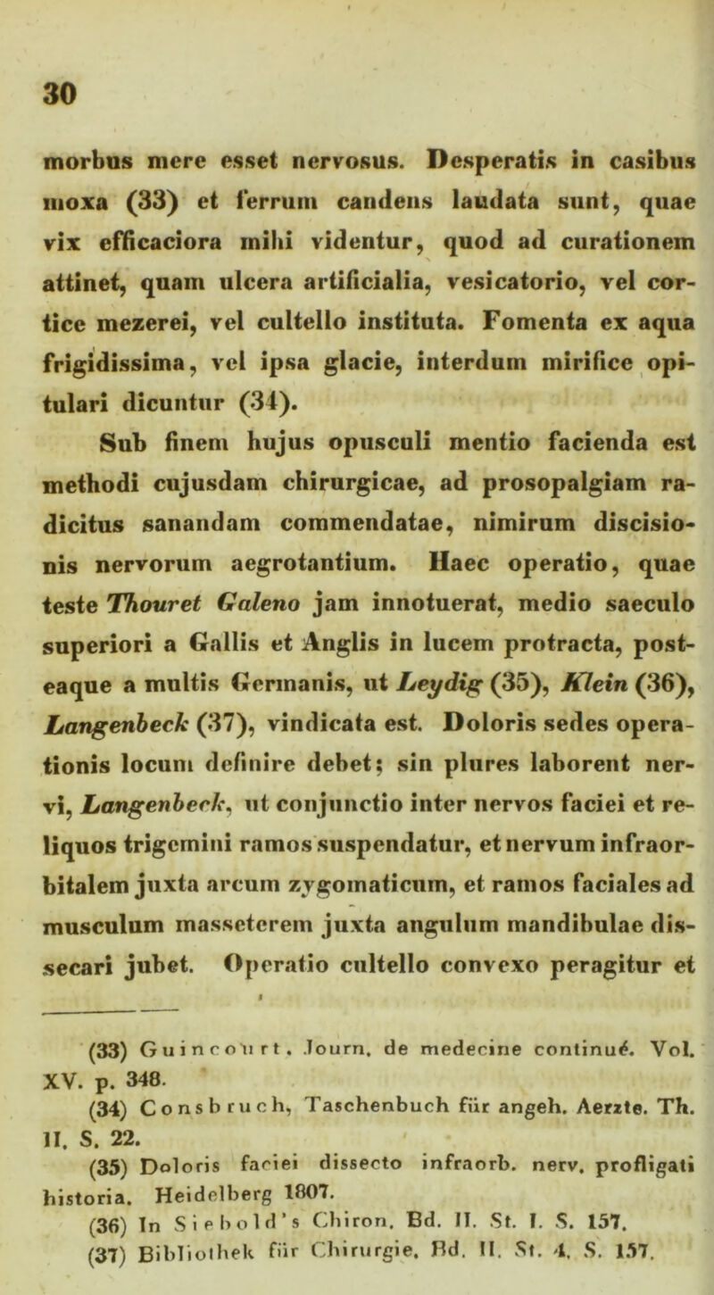 morbus mere esset nervosus. Desperatis in casibus moxa (33) et ferrum candens laudata sunt, quae vix efficaciora mihi videntur, quod ad curationem attinet, quam ulcera artificialia, vesicatorio, vel cor- tice mezerei, vel cultello instituta. Fomenta ex aqua frigidissima, vel ipsa glacie, interdum mirifice opi- tulari dicuntur (34). Sub finem hujus opusculi mentio facienda est methodi cujusdam chirurgicae, ad prosopalgiam ra- dicitus sanandam commendatae, nimirum discisio- nis nervorum aegrotantium. Haec operatio, quae teste Thouret Galeno jam innotuerat, medio saeculo superiori a Gallis et Anglis in lucem protracta, post- eaque a multis Germanis, ut Leydig (35), Klein (36), Langenbeck (37), vindicata est. Doloris sedes opera- tionis locum definire debet; sin plures laborent ner- vi, Langenbeck. ut conjunctio inter nervos faciei et re- liquos trigemini ramos suspendatur, et nervum infraor- bitalem juxta arcum zygomaticum, et ramos faciales ad musculum massctcrem juxta angulum mandibulae dis- secari jubet. Operatio cultello convexo peragitur et (33) Guincoli rt . lourn, de medecine continui. Yol. XV. p. 348. (34) Consb ruch, Taschenbuch fur angeh. Aerzte. Th. II. S. 22. (35) Doloris faciei dissecto infraorb. nerv. profligati historia. Heidolberg 1807. (36) Tn S i e b o 1 d ’ s Chiron. Bd. IT. St. I. S. 157. (37) Bibliolhek fiir Chirurgie. Bd. II. St. 4. S. 157.