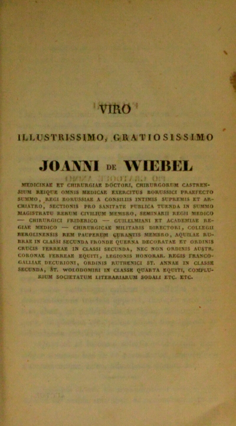 VIRO ILLUSTRISSIMO* GRATIOSISSIMO JOAJMVI DE WIEBEL un MEDICINAE ET CHIRURGIAE DOCTORI, CHIRURGORUM CASTREN- aiUM REI QUE OMNIS MEDICAE EXERCITUS BORUSSICI PRAETECTO SUMMO, REGI noRVSSIAK A CONSILIIS INTIMIS SUPREMIS ET AR- CHIATRoi SECTIONIS PRO SANITATE PUBLICA TUENDA IN SUMMO MAGISTRATU RERUM CIVILIUM MEMBRO, SEMINARII REGII MEDICO — CHIRURGICI f RIDER1CO — GUILELM1AN1 ET ACADEMIAR RE- GIAE MEDICO — CHIRURGICAE MILITARIS DIRRCTORI, COLLEGU REROLINENSIS RE.M PAUPERIUM CERANTIS MEMBRO, AQUILAE RU- BRAE IN CLASSI SECUNDA FRONDE QUKRNA DECORATAE ET ORDINIS CRUCIS FERREAE IN CLASSI SECUNDA, NEC NON ORDINIS AUSTR. CORONAE FERREAE EQUITI, LEGIONIS HONORAR. REGIS TRANCO- GALUAX DECURIONI, ORDINIS RUTHEN1C1 ST. ANNAE IN CLASSE SECUNDA, ST. vrOLODOMlRl IN CLASSE QUARTA EQUITI, COMPLU- RIUM SOCIETATUM II TURARIARUM SODALI ETC- ETC.