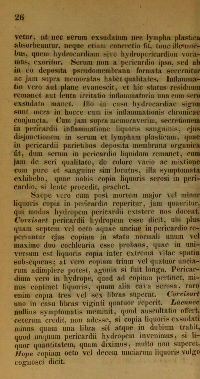 vetur, ut nec serum exsudatum nec lympha plastica absorbeantur, neque etiam concretio fit. tunc illt*mor- bus, quem hydrocardiam sive hydropericardion voca- mus, exoritur, Serum non a pericardio ipso, sed ab in eo deposita pseudomembrana formata secernitur ac jam supra memoratas habet qualitates. Inflamma- tio vero aut plane evanescit, et hic status residuum remanet aut lenta irritatio inflammatoria una cum sero exsudato manet. Illo in casu hydrocardiae signa sunt mera in hocce cum iis inflammationis chronicae conjuncta. Cum jam supra memoraverim, secretionem in pericardii inflammatione liquoris sanguinis, ejus disjunctionem in serum et lympham plasticam, (piae in pericardii parietibus deposita membrana organica fit, dum serum in pericardio liquidum remanet, cum jam de seri qualitate, de colore vario ac mixtione cum pure et sanguine sim locutus, illa symptomata exhibebo, quae nobis copia liquoris serosi in peri- cardio, si lente procedit, praebet. Saepe vero cum post mortem major vel minor liquoris copia in pericardio reperitur, jam quaeritur, qui modus hydropem pericardii existere nos doceat. Corvisart pericardii hydropem esse dicit, ubi plus quam septem vel octo aquae unciae in pericardio re- periuntur ejus coptam in statu normali unum vel maxime duo cochlearia esse probans, quae in uni- versum est liquoris copia inter extrema vitae spatia subsequens$ at vero copiam trium vel quatuor uncia- rum adimplere potest, agonia si fuit longa. Pericar- dium vero in hydrope, quod ad copiam pertinet, mi- nus continet liquoris, quam alia cata serosa, raro enim copia tres vel sex libras superat. Corvisart uno in casu libras viginti quatuor reperit. Laennec nullius symptomatis meminit, quod auscultatio offert, ceterum credit, non adesse, si copia liquoris exsudati minus quam una libra sit atque in dubium trahit, quod unquum pericardii hydropem invenimus, si li- quor quantitatem, quam diximus, multo non superet. ilope copiam octo vel decem unciarum liquoris vulgo cognosci dicit.