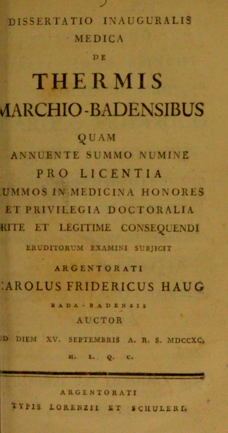 DISSERTATIO INAUGURA LIS MEDICA I)E THERMIS vlARCHIO -BADENSIBUS QUAM ANNUENTE SUMMO NUMINE PRO LICENTIA UMMOS IN MEDICINA HONORES ET PRIVILEGIA DOCTORALIA RITE ET LEGITIME CONSEQUENDI ERUDITORUM EXAMINI SUBJICIT ARG ENT OR ATI 'AROLUS FRIDERICUS HAUG bada-badensis AUCTOR D DIEM XV. SEPTEMBRIS A. R. S. MDCCXC* H. 1. Q. C. ARGENTO RATI IVpIS LORENZII E T SCHULERI.