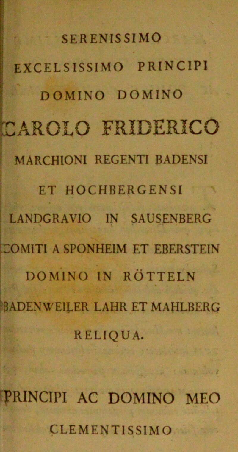 SERENISSIMO I excelsissimo principi i DOMINO DOMINO pAROLO FRIDERICO MARCHIONI REGENTI BADENSI ET HOCHBERGENSI LANDGRAVIO IN SAUSENBERG COMITI A SPONHE1M ET EBERSTEIN DOMINO IN ROTTELN 3ADENWEILER LAHR ET MAHLBERG RELIQUA. PRINCIPI AC DOMINO MEO CLEMENT1SSIMO