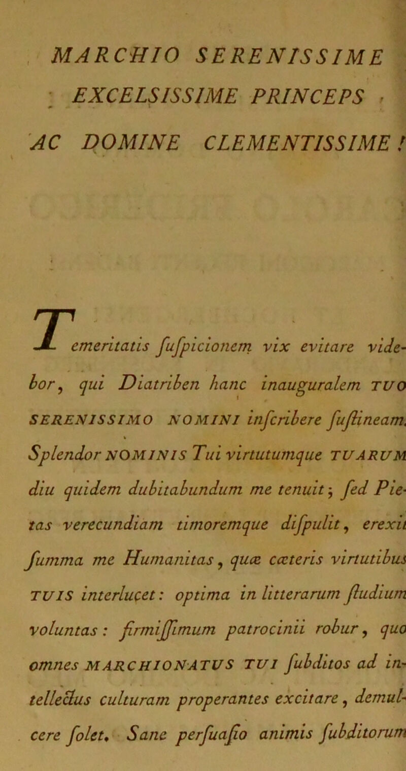 MARCHIO SERENISSIME EXCELSISSIME PRINCEPS , [ AC DOMINE CLEMENTISSIME! T JL. e* emeritatis fufpicionetn vix evitare vide- bor, qui Diatriben hanc inauguralem TUO SERENISSIMO NOMINI inscribere fujlineam, * Splendor NOMINIS Tui virtutumque TUARUM diu quidem dubitabundum me tenuit; fed Pie- tas verecundiam timoremque difpulit, erexit fumma me Humanitas, quae cccteris virtutibus TUIS interlucet: optima in litterarum Jludium voluntas : firmijjimum patrocinii robur, quo omnes m archio NATUS tui fubditos ad in- tellectus culturam properantes excitare, demul- cere folet. Sane perfuajio animis fubditorum