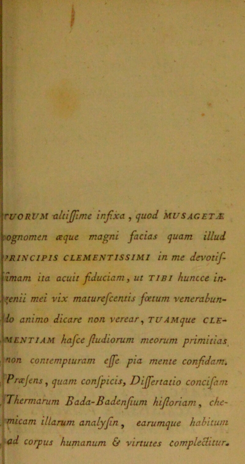 UORUM altiffime infixa , quod MUS aget.E ognomen a que magni facias quam illud >RiNCiPis CLEMENTissiMi in me devotif imam ita acuit fiduciam, ut tibi huncce in- genii mei vix maturefcentis foetum venerabun- lo animo dicare non verear, TUAMque cle- mentiam hajce J.ludiorum meorum primitias non contempturam ejfe pia mente confidam. !Prccjens, quam conjpicis, Differtatio concifani Thermarum Bada-Badenfum Iu floriam, che- . micam illarum analyfin , earumque habitum ad corpus humanum & virtutes complectitur•