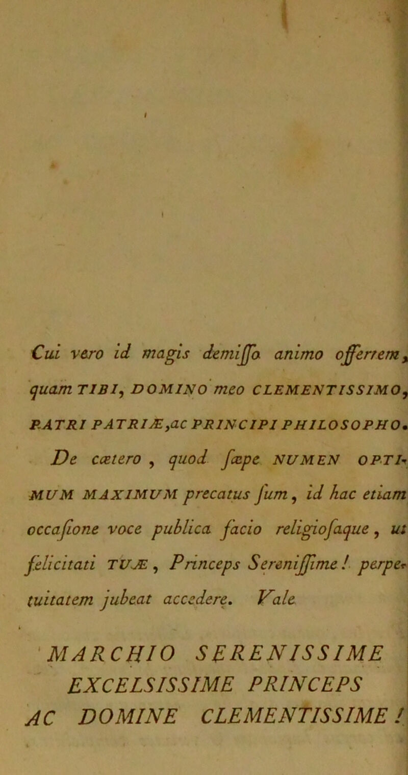 Cui vero id magis demiffo animo offerrem, quam tibi, domino meo clementissimo, PATRI PATRIJE,ac PRINCIPI PHILOSOPHO. De ccetero , quod fccpe NUMEN OPTD MUM MAXIMUM precatus Jum, id hac etiam occafione voce publica facio religiofaque, ut felicitati TUJE , Princeps Sereniffime! perpe* tuitatem jubeat accedere. Vale 'MARCHIO SERENISSIME EXCELSISSIME PRINCEPS AC DOMINE CLEMENTISSIMEI